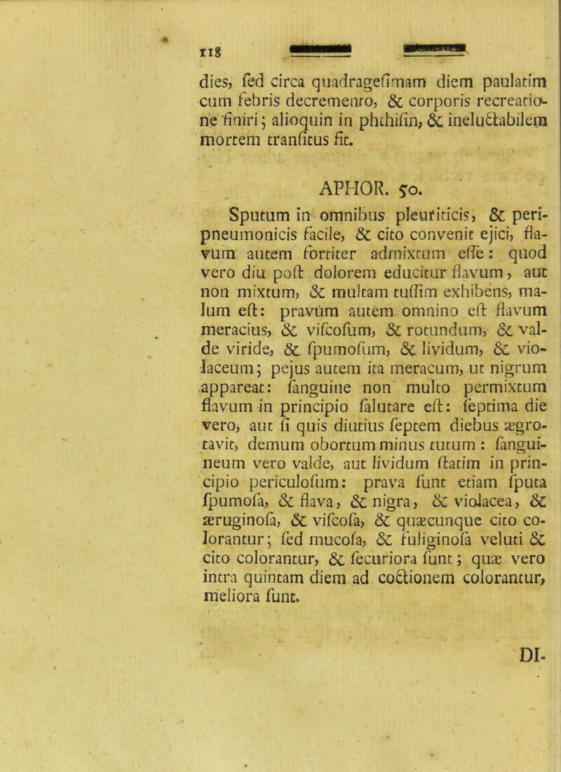 dies, fed circa quadragefimam diem paulatfm cum febris decremento, & corporis recreatio- ne finiri; alioquin in phthifin, 6c ineludtabilern mortem tranfitus fit. APHOR. 50. Sputum in omnibus pleuriticis, & peri- pneumonicis facile, St cito convenit ejici, fla- vum autem fortiter admixtum effe: quod vero diu poli: dolorem educitur flavum, aut non mixtum, St multam tuflim exhibens, ma- lum eft: pravum autem omnino eft flavum meracius, St vifcofum, St rotundum, St val- de viride, St fpumofum, St lividum, St vio- laceum; pejus autem ita meracum, ut nigrum appareat: fanguine non multo permixtum flavum in principio falutare eft: feptima die vero, aut fi quis diutius feptem diebus a?gro- tavit, demum obortum minus tutum : fangui- neum vero valde, aut lividum ftatim in prin- cipio periculofum: prava fiunt etiam fputa fipumofia, & flava, & nigra, & violacea, St aeruginofa, St vifcofa, St quacunque cito co- lorantur; fed mucofa, St fuliginofa veluti St cito colorantur, St fecuriora fiunt; quae vero intra quintam diem ad co&ionem colorantur, meliora fiunt. DI-