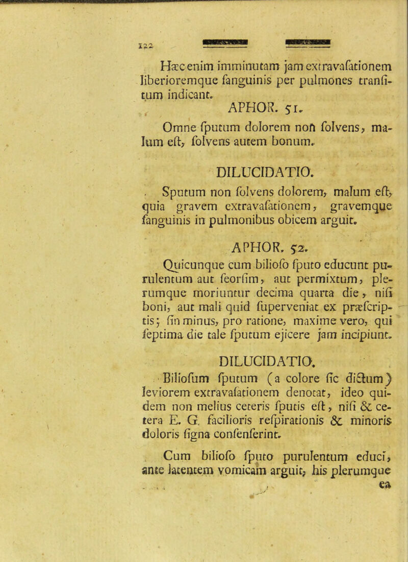 Hsecenim imminutam jamextravafationem liberioremque fanguinis per pulmones tranli- tum indicant. APHOR. 51- Omne fputum dolorem non folvens, ma- lum eft, folvens autem bonum. DILUCIDATIO. . Sputum non folvens dolorem, malum eft, quia gravem cxtravafationem, gravemque fanguinis in pulmonibus obicem arguit. APHOR. ?2. Quicunque cum biliofo fputo educunt pu- rulentum aut feorlim, aut permixtum, ple- rumque moriuntur decima quarta die > nili boni, aut mali quid fuperveniat ex praTcrip- - tisj lin minus, pro ratione, maxime vero, qui feptima die tale fputum ejicere jam incipiunt. DILUCIDATIO. Biliofum fputum (a colore fic di&um) leviorem extravafationem denotat, ideo qui- dem non melius ceteris fputis eft, nili & ce- tera E. G. facilioris refpirationis 3c minoris doloris ligna conlenferint. Cum biliofo fputo purulentum educi, ante latentem vomicam arguit, his plerumque - ., T ea