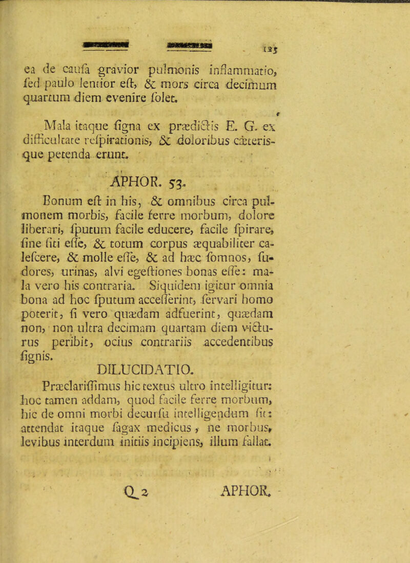 ea de caufa gravior pulmonis inflammatio, fed paulo lentior eft, & mors circa decimum quartum diem evenire (olet. i Mala itaque figna ex pradicKs E. G. ex difficultate refpirationis, 5c doloribus citeris- que petenda erunt. APHOR. si* Bonum eft in his, & omnibus circa pul- monem morbis, facile ferre morbum, dolore liberari, fputum facile educere, facile fpirare, fine fini effie, & totum corpus a?quabilicer ca- lefcere, & molle effie, & ad hxc fomnos, fu- dores, urinas, alvi egeftiones bonas eiTe: ma- la vero his contraria. Siquidem igitur omnia bona ad hoc fputum acceffierint, fervari homo poterit, fi vero quadam adfuerint, qutedam non, non ultra decimam quartam diem v-i&u- rus peribit, ocius contrariis accedentibus fignis. DILUCIDATIO. Praeclariffimus hic textus ultro intelligitur; hoc tamen addam, quod facile ferre morbum, Iiic de omni morbi decurfu intelligendum fit: attendat itaque fagax medicus >• ne morbus» levibus interdum initiis incipiens, illum fallat.