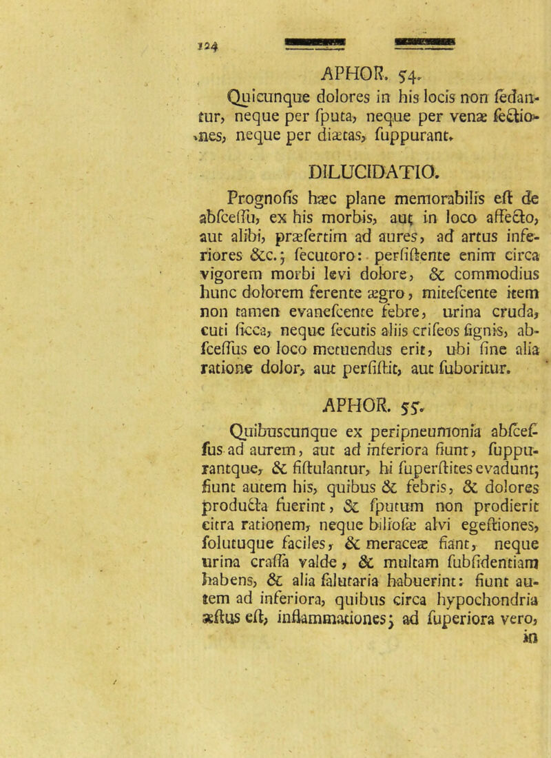 124 APHOR. ^4. Qui cunque dolores in his locis non (edan- tur, neque per fputa> neque per vena fedtio* *nes, neque per diata% fuppurant. DILUCIDATIO. Prognofis hac plane memorabilis eft de abfceOu, ex his morbis, aut in loco affecto, aut alibi, praefertim ad aures, ad artus infe- riores &c.; fecutoro: per fi (tente enim circa vigorem morbi levi dolore, & commodius hunc dolorem ferente agro, mitefcente item non tamen evanefcente febre, urina cruda, cuti ftcca, neque fecutis aliis crifeos (ignis, ab- fceffus eo loco metuendus erit, ubi fine alia ratione dolor, aut perfifhit, aut fuboritur. APHOR. 55. Quibuscunque ex peFipneumonia abfce£ fus ad aurem, aut ad inferiora fiunt, fuppu- rantque, & fiftulantur, hi fuperftites evadunt; fiunt autem his, quibus & febris, & dolores produdta fuerint, Sc fputum non prodierit citra rationem, neque biliofe alvi egefliones, folutuque faciles, Sc meracea fiant, neque urina craffa valde, dc multam fubfidentiam habens, Sc alia falutaria habuerint; fiunt au- tem ad inferiora, quibus circa hypochondria seftus eft, inflammationes} ad fuperiora vero,