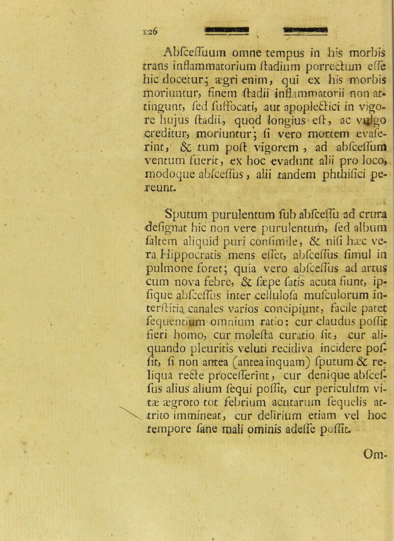 Abfcefluum omne tempus in his morbis trans inflammatorium ftadium porrectum e (Te hic docetur.; aegri enim, qui ex his morbis moriuntur, finem ftadii inflammatorii non at* tingunt, feti fuffocati, aut apople&ici in vigo- re hujus ftadii, quod longius eft, ac vi^lgo creditur, moriuntur; fi vero mortem evafe- rint, & tum poft vigorem ad abfceftbm ventum’fuerit, ex hoc evadunt alii pro loco, modoque abfcefTus, alii tandem phthifici pe- reunt. / •** * - * * Sputum purulentum fub ahfceftii ad crura defignat hic non vere purulentum, fed album faltem aliquid puri confimile, & nifi 1t«kc ve- ra Hippocratis mens effet, abfcefTus limul in pulmone foret; quia vero abfcdTus ad artus cum nova febre, & frpe fatis acuta fiunt, ip- fique abfcefTus inter ceilulofa mufculorum in- terftiria canales varios concipiunt, facile paret fequentium omnium ratio: cur claudus poftit fieri homo, cur molefta curatio fit, cur ali- quando pleuritis veluti recidiva incidere poft fit, fi non antea (antea inquam) fputum & re- liqua reffe proceflerint, cur denique ablcef- fus alius alium fequi poftit, cur periculum vi- ta: ajgroto tot febrium acutarum fequelis at- trito immineat, cur delirium etiam vel hoc tempore fane mali ominis adeffe poftit. Om-