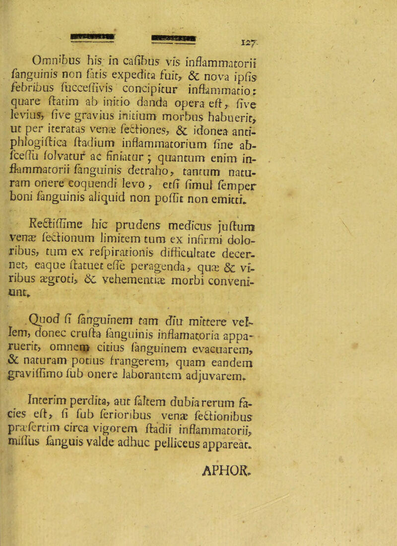 Omnibus his in caflbus vis inflammatorii fanguinis non fatis expedita fuit, & nova ipfis febribus fucceffivis concipitur inflammatio: quare datim ab initio danda opera ed, flve levius, flve gravius initium morbus habuerit, ut per iteratas vena> fedtiones, & idonea anti- phlogidica dadium inflammatorium flne ab- fceffu folvatur ac finiatur ; quantum enim in- flammatorii /anguinis detraho, tantum natu- ram onere coquendi levo , etfl flmul femper boni /anguinis aliquid non po/flt non emitti* Ke&ifllme hic prudens medicus judum venar fedionum limitem tum ex infirmi dolo- ribus, tum ex refpirationis difficultate decer- net, eaque Aatuet efle peragenda, qu.x & vi- ribus aegroti, 6c vehementia morbi conveni- unt* Quod fl fangufnem tam diu mittere vel- Iem, donec cruda /anguinis inflamatoria appa- ruerit, omnem citius fanguinem evacuarem, & naturam potius frangerem, quam eandem gravi/fimo fub onere laborantem adjuvarem* Interim perdita, aut fldtem dubia rerum fa- cies ed, d fub ferioribus venas fe&ionibus prcfertim circa vigorem dadir inflammatorii, miflus fanguis valde adhuc pelliceus appareat*