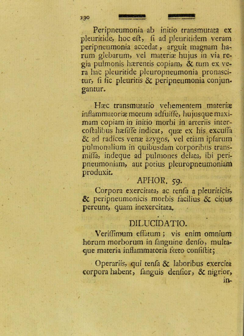 23© Peripneumonia ab initio transmutata ex pleuritide, hoceft, fi ad pleuritidem veram peripneumonia accedat, arguit magnam ha- rum glebarum? vel materiae hujus in via re- gia pulmonis haerentis copiam? & tum ex ve- ra hac pleuritide pleuropneumonia pronasci- tur, fi fic pleuritis & peripneumonia conjun. gantur. Haec transmutatio vehementem materia inflammatoria motum adfuiffe, hu jusque maxi- mam copiam in initio morbi in arteriis inter- coftalibus hxfifle indicat, quae ex his excufla & ad radices venas azygos, vel etiam ipfarum pulmonalium in quibusdam corporibus trans- mifia? indeque ad pulmones delata, ibi peri- pneumoniam, aut potius pleuropneumoniam produxit, ' APHOR, 59, Corpora exercitata, ac tenfa a pleuriticis, & peripneumonicis morbis facilius citius pereunt, quam inexercitata, DILUCIDATIO. Verifiimum effatum; vis enim omnium horum morborum in fanguine denfo, multa- que materia inflammatoria fceto confiftit; Operariis, qui tenfa & laboribus exercita corpora habent, fanguis denfior, & nigrior, in- 1