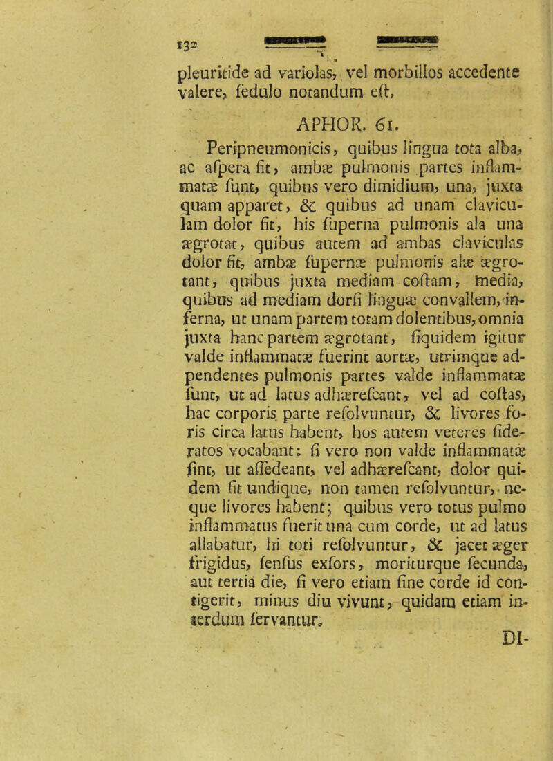 pleuritide ad variolas, vel morbillos accedente valere, fedalo notandum eft, APHOR. 61. • Peripneumonicis, quibus lingua tota alba, ac afperafit, ambas pulmonis partes inflam- matae funt, quibus vero dimidium, una, juxta quam apparet, Sc quibus ad unam clavicu- lam dolor fit, bis fuperna pulmonis ala una regrotat, quibus autem ad ambas claviculas dolor fit, ambae fuperme pulmonis alae aegro- tant, quibus juxta mediam codam, 'media, quibus ad mediam dorfi lingua convallem, in- ferna, ut unam partem totam dolentibus,omnia juxta hanc partem aegrotant, fiquidem igitur valde inflammatae fuerint aortae, utrimque ad- pendentes pulmonis partes valde inflammatae funt, ut ad latus adhaerefeant, vel ad codas, hac corporis parte refolvuntur, Sc livores fo- ris circa latus habent, hos autem veteres fide- ratos vocabant; fi vero non valde inflammatas fint, ut affedeant, vel adhaerefeant, dolor qui- dem fit undique, non tamen refolvuntur,-ne- que livores habent; quibus vero totus pulmo inflammatus fuerit una cum corde, ut ad latus allabatur, hi toti refolvuntur, Sc jacet ager frigidus, fenfus exfors, moriturque fecunda, aut tertia die, fi vero etiam fine corde id con- tigerit, rninus diu vivunt, quidam etiam in- terdum fervantur. DI-