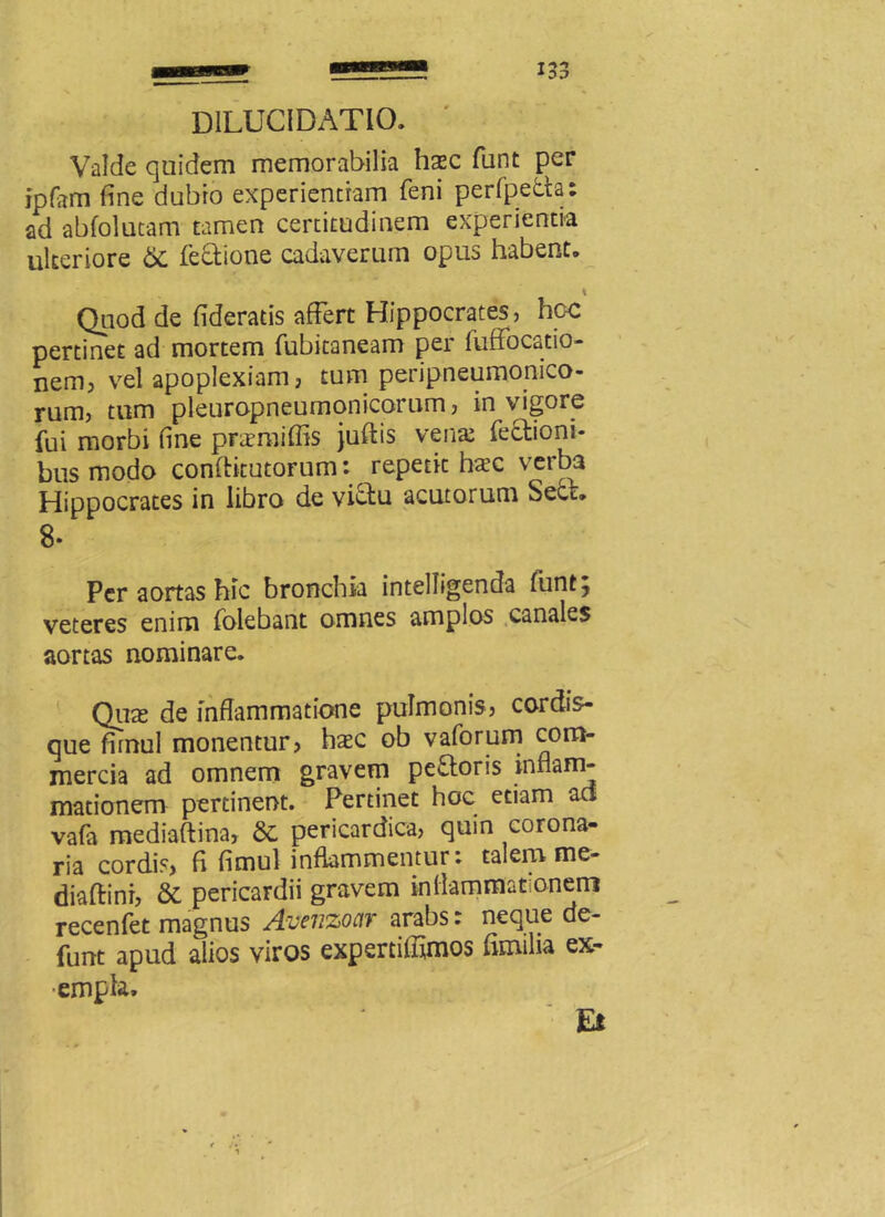 D1LUCIDAT10. Valde quidem memorabilia hasc funt per ipfam fine dubio experientiam feni perfpeda: ad abfolutam tamen certitudinem experientia ulteriore 6i fedione cadaverum opus habent. t Quod de fideratis affert Hippocrates, hoc pertinet ad mortem fubitaneam per fuffocatio- nem, vel apoplexiam, tum peripneumonico- rum, tum pleuropneumonicorum, in vigore fui morbi fine pnemiffis juftis vena: fediom- busmodo conftitutorum: repetit haec verb3 Hippocrates in libro de vidu acutorum Secr. Per aortas hic bronchia intelligenda funt; veteres enim folebant omnes amplos canales aortas nominare. Qtise de inflammatione pulmonis, cordis- que firnul monentur, haec ob vaforum com- mercia ad omnem gravem pedoris inflam- mationem pertinent. Pertinet hoc etiam ad vafa mediaftina, & pericardica, quin corona- ria cordis, fl fimul inflammentur: talem me- diaftini, & pericardii gravem inflammationem recenfet magnus Avenzoar arabs: neque de- funt apud alios viros expertiffimos fimilia ex- empla» Ei