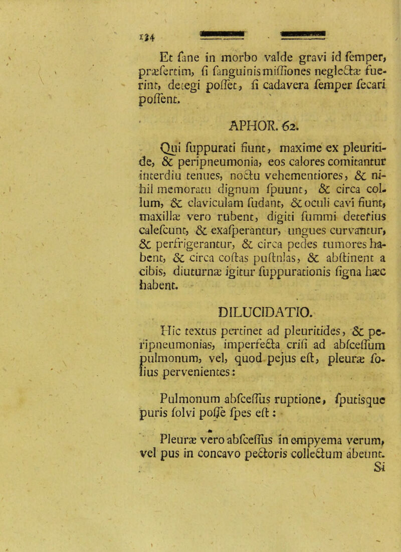 124 Et fane in morbo valde gravi id femper, pricfertim, fi (anguinis miffiones neglcfta; fue- rint, detegi pollet, fi cadavera femper fecari pofient. APHOR. 62. Qui fuppurati fiunt, maxime ex pleuriti- de, & peripneumonia, eos calores comitantur interdiu tenues, noctu vehementiores, 8c ni- hil memoratu dignum fpuunt, & circa col- lum, & claviculam fudant, & oculi cavi fiunt, maxilla; vero rubent, digiti fummi detefius calefcunt, & exafperantur, ungues curvantur, 3c perfrigerantur, & circa pedes tumores ha- bent, 8c circa coftas puftnlas, & abftinent a cibis, diuturna; igitur fuppurationis figna hajc habent. DILUCIDATIO. Hic textus pertinet ad pleuritides, & pe- fipneumonias, imperfefta crifi ad abfcefium pulmonum, vel, quod pejus eft, pleura; fo- lius pervenientes: Pulmonum abfceffiis ruptione, fputisque puris folvi polje fpes eft: * Pleura; vero abfceflus in empyema verum, vel pus in concavo pectoris colleftum abeunt. Si