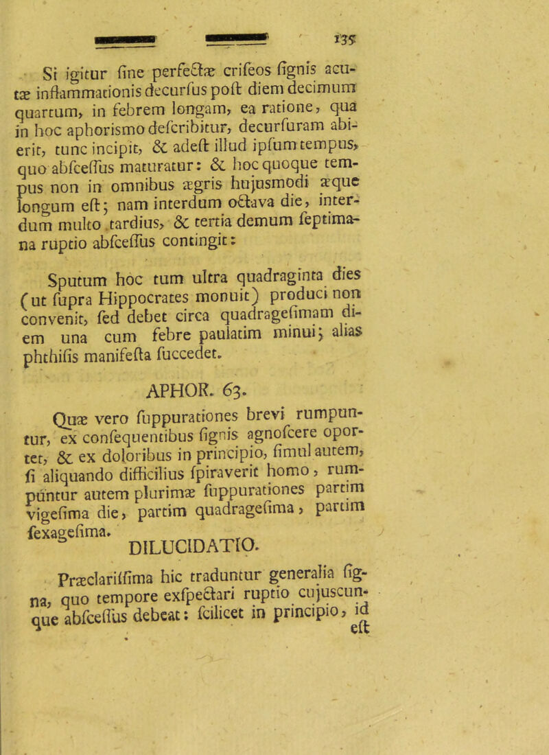 St igitur fine perfe&ae crifeos fignis acu- ta» inflammationis decurfus poft diem decimum quartum» in febrem longam, ea ratione, qua in hoc aphorismo defcribitur, decnrfuram abi- erit, tunc incipit, & adeft illud iplum tempus» quo abfceflus maturatur: & hoc quoque tem- pus non in omnibus aegris hujusmodi a3que longum eft; nam interdum oftava die, inter- dum multo tardius» & tertia demum feptima- na ruptio abfcelTus contingit: *■ * • * • Sputum hoc tum ultra quadraginta dies (ut fupra Hippocrates monuit) produci non convenit, fed debet circa quadragefimam di- em una cum febre pauiatim minui > alias phthifis manifefta fuccedet. APHOR. 63. Qux vero fuppurationes brevi rumpun- tur, ex confequentibus fignis agnofcere opor- tet, & ex doloribus in principio, fimul autem, fi aliquando difficilius fpiraverit homo, rum- puntur autem plurimae fuppurationes partim vigefimadie, partim quadragefima, parum fexagefima. DILl]C1DATl0. Praeclarilfima hic traduntur generalia fig- na, quo tempore exfpechri ruptio cujuscun* que abfceflus debeat: fcilicet in principio, id