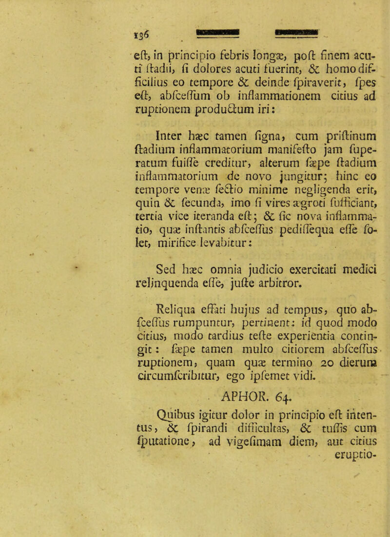 eft, in principio febris longse, poli: finem acu- ti ftadii, fi dolores acuti fuerint, &c homo dif- ficilius eo tempore & deinde fpiraverit, fpes eft, abfceflum ob inflammationem citius ad ruptionem produftum iri: Inter hsec tamen figna, cum priftinum ftadium inflammatorium manifefto jam fupe- ratum fuifle creditur, alterum fsepe ftadium inflammatorium de novo jungitur; hinc eo tempore vente feftio minime negligenda erit, quin fecunda, imo fi vires agroti fufficiant, tertia vice iteranda eft; & fic nova inflamma- tio, quse inflantis abfceflus pediffequa efle fo- let, mirifice levabitur: \ , % Sed hasc omnia judicio exercitati medici relinquenda efle, jufte arbitror. Reliqua effati hujus ad tempus, quo ab- fcefliis rumpuntur, pertinent: id quod modo citius, modo tardius tefte experientia contin- git : fiepe tamen multo citiorem abfceflus ruptionem, quam quse termino 20 dierura circumfcribitur, ego ipfemet vidi. APHOR. 64. Quibus igitur dolor in principio eft inten- tus, &. fpirandi difficultas, & tuflis cum Qnuatione, ad vigefimam diem, aut citius - eruptio-