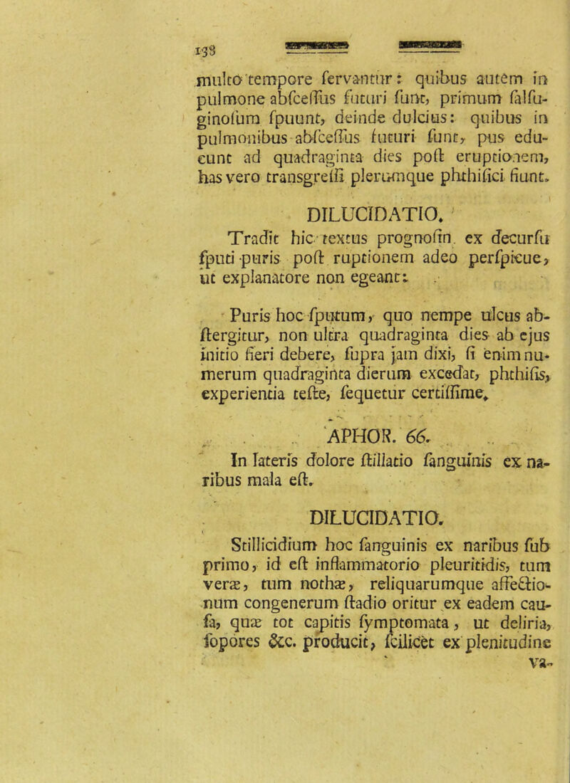 pulmone abfcelTus futuri fune, primum falfu- ginofum fpuunt, deinde duldus: quibus in pulmonibus abfceffus futuri funt, pus edu- cunt ad quadraginta dies poft eruptionem, has vero transgredi plerumque phthifici fiunt» DILUCIDATIO* ; Tradit hic textus prognofin ex decurfu fputi puris poft ruptionem adeo perfpieue* iit explanatore non egeant: Puris hoc fputum, quo nempe ulcus ab- ftergitur, non ultra quadraginta dies ab ejus initio fieri debere, fupra jam dixi, fi enim nu- merum quadraginta dierum excedat, phthifis, experientia tefte, fequetur cerdflime* . APHOR. 66. In lateris dolore /tiliacio fanguinis ex na- ribus mala eft. DILUCIDATIO, Stillicidium hoc fanguinis ex naribus fub primo, id eft inflammatorio pleuriddis, tum veras, tum nothas* reliquarumque affe&io* num congenerum ftadio oritur ex eadem cau- fa, quas tot capitis fymptomata, ut deliria, fopores &c. producit* fcilicet ex plenitudine va-