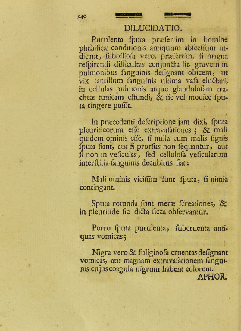 DILUCIDATIO. Purulenta fputa prcefertim in homine phthificae conditionis antiquum abfcefium in- dicant? flibbiliofa vero, praefertim, fi magna refpirandi difficultas conjun&a fit, gravem in pulmonibus fanguinis defignant obicem, ut vix tantillum fanguinis ultima vafa eluctari, in cellulas pulmonis atque glandulofam tra- cheae tunicam effundi? & fic vel modice fpu- ta tingere pofiit. In praecedenti defcriptione jam dixi, fputa pleuriticorum efie extravafationes ; &, mali quidem ominis efie, fi nulla cum malis fignrs fputa fiant, aut fi prorfus non fequantur, aut fi non in veficulas ? fed cellulofa veficularum interfiitia fanguinis decubitus fiat: Mali ominis vicifilm funt fputa? fi nimia contingant. Sputa rotunda funt merae fcreationes? & in pleuritide fic difta ficca obfervantur. Porro fputa purulenta? fubcruenta anti- quas vomicas} Nigra vero Sc fuliginofa cruentas defignant vomicas, aut magnam extravafationem fangui- nis cujus coagula nigrum habent colorem. APHOR,