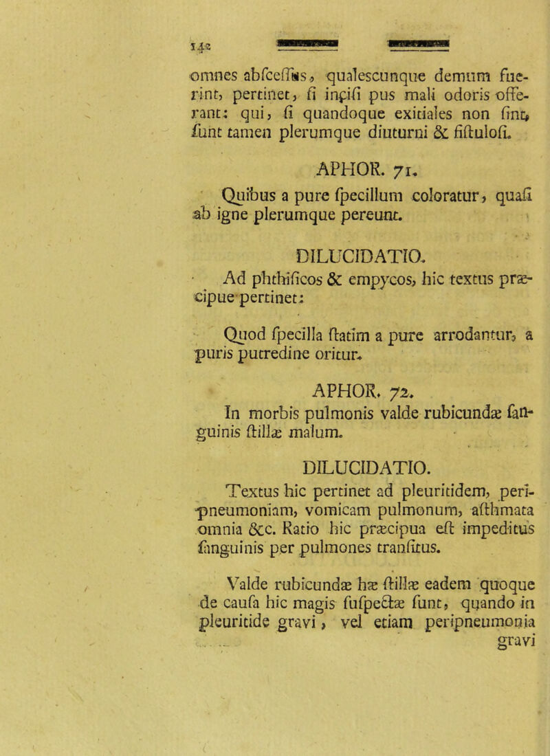 omnes abfceffss., qualescunque demum fue- rint, pertinet, fi inpifi pus mali odoris offe- rant; qui, fi quandoque exitiales non fine» funt tamen plerumque diuturni & fiftulofL APHOR. 7u Quibus a pure fpecillum coloratur, quafl ah igne plerumque pereunt. • •' DI LUCI DATIO. Ad phthi ficos St empycos, hic textus prae- cipue pertinet: Quod fpecilla fhtim a pure arrodantur, a puris putredine oritur* APHOR* 72. In morbis pulmonis valde rubicunda; (an- guinis ftilla: malum. DILUCIDATIO. Textus hic pertinet ad pleuriddem, peri- •pneumoniam, vomicam pulmonum, afthmata omnia 6cc. Ratio hic praecipua eft impeditus (anguinis per pulmones tranfitus. Valde rubicunda; hx ftil-lae eadem quoque de caufa hic magis fufpefbe funt, quando ia pleuritide gravi, vel etiam peripneumonia gravi