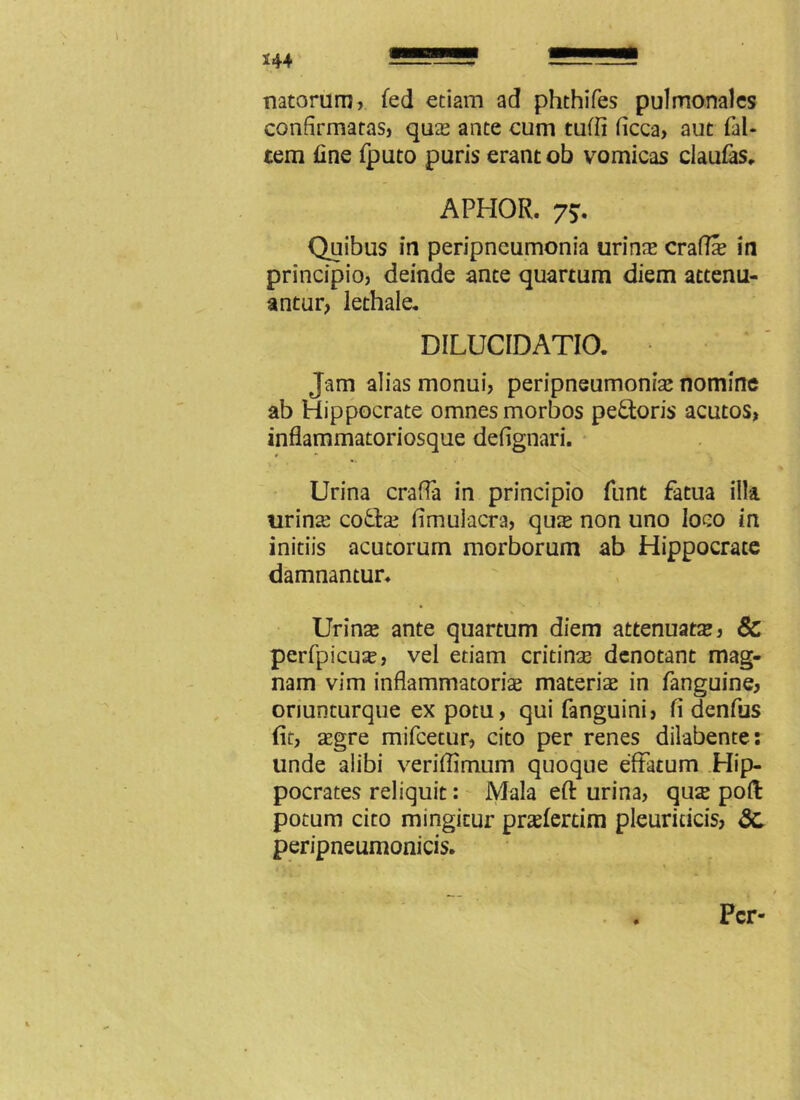 *44 \ . natorum, fed etiam ad phthifes pulmonales confirmatas, quae ante cum tuffi ficca, aut fal- tem fine fputo puris erant ob vomicas claufas, APHOR. 75. Quibus in peripneumonia urinae craflae in principio, deinde ante quartum diem attenu- antur, lethale, DILUCIDATIO. ' Jam alias monui, peripneumoniae nomine ab Hippocrate omnes morbos pe&oris acutos, inflammatoriosque defignari. Urina crafla in principio funt fatua illa urins co&ae fimulacra, qus non uno loco in initiis acutorum morborum ab Hippocrate damnantur» Urinas ante quartum diem attenuata, 6c perfpicus, vel etiam cridns denotant mag- nam vim inflammatoriae materis in fanguine, oriunturque ex potu, qui fanguini, fi denfus (it, aegre mifcecur, cito per renes dilabente: linde alibi veriffimum quoque effatum Hip- pocrates reliquit: Mala efl: urina, qus poft potum cito mingitur praefertim pleuriticis, 3c peripneumonicis. Per-