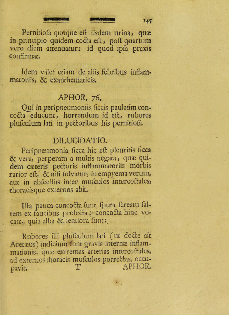 Pernidofa quoque eft iisdem urina, quas in principio quidem coda eft, poft quartum vero diem attenuatur: id quod ipfa praxis confirmat. Idem valet etiam de aliis febribus inflam- matoriis, 6c exanthematicis. APHOR. 76. Qui In peripneumoniis ficcis pauladmcon- cocta educunt, horrendum id eft, rubores plufculum lati in pectoribus his pernitiofi. DILUCIDATIO. Peripneumonia ficca hic eft pleuritis ficca & vera, perperam a multis negata, qux qui- dem exteris pedoris inflammatoriis morbis rarior eft, &nifi folvatur, in empyema verum, aut in abfceftus inter mufcuJos intercoftales, thoracisque externos abit. Ifta pauca concocta funt (puta fereatu fal- tem ex faucibus proleda; concoda hinc vo- cata, quia alba & lentiora funt:. Rubores illi plufculum lati (ut dode ait Aretseus) indicium funt gravis internx inflam- mationis, qux extremas arterias intercoftales, ad externos thoracis mufculos porredas, occu- navit. T APHQR»