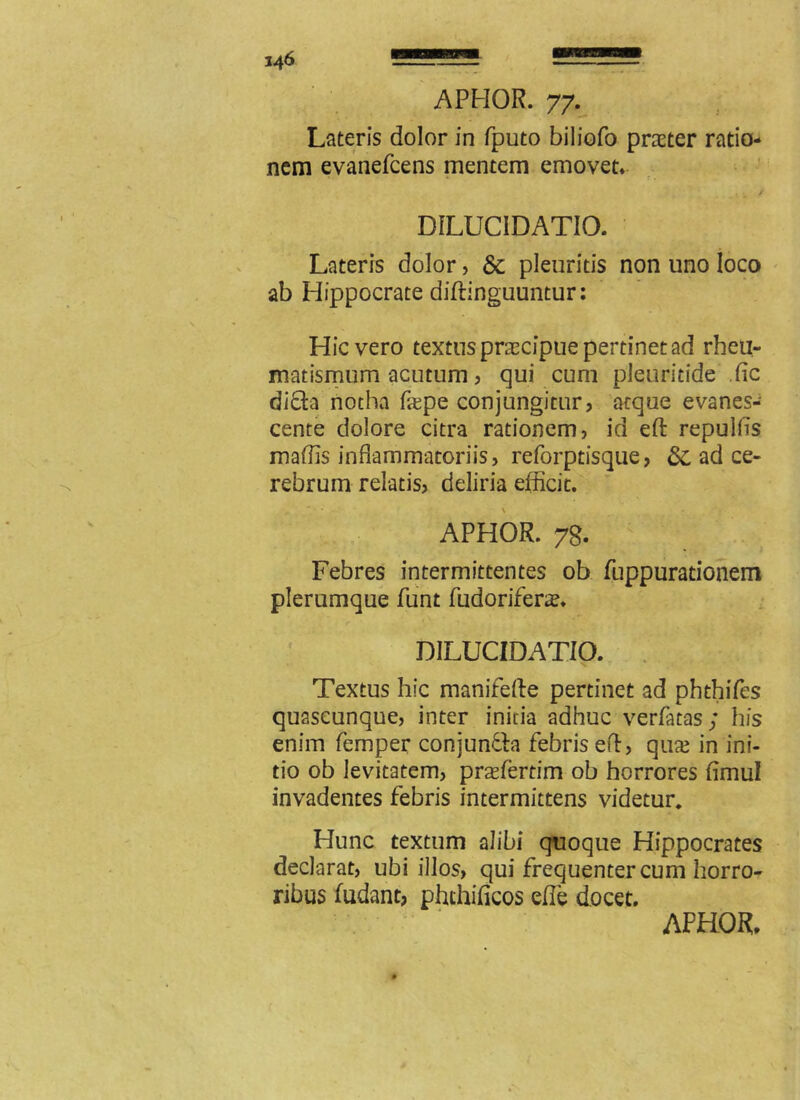 Lateris dolor in fputo biliofo prater ratio- nem evanefcens mentem emovet» D1LUCIDATIO. Lateris dolor, & pleuritis non uno loco ab Hippocrate diftinguuntur: Hic vero textus praecipue pertinet ad rheu- matismum acutum, qui cum pleuritide dic di&a notha fepe conjungitur, aeque evanes- cente dolore citra rationem, id eft repulfis maflis inflammatoriis, reforptisque, ad ce- rebrum relatis, deliria efficit. • \ • APHOR. 78. Febres intermittentes ob fuppurationem plerumque funt fudorifera?» DILUCIDATIO. Textus hic manifefte pertinet ad phthifes quascunque, inter initia adhuc verfatas; his enim femper conjun&a febris ed, qua? in ini- tio ob levitatem, praderdm ob horrores fimul invadentes febris intermittens videtur. Hunc textum alibi quoque Hippocrates declarat, ubi illos, qui frequenter cum horro- ribus fudant, phthificos ede docet.