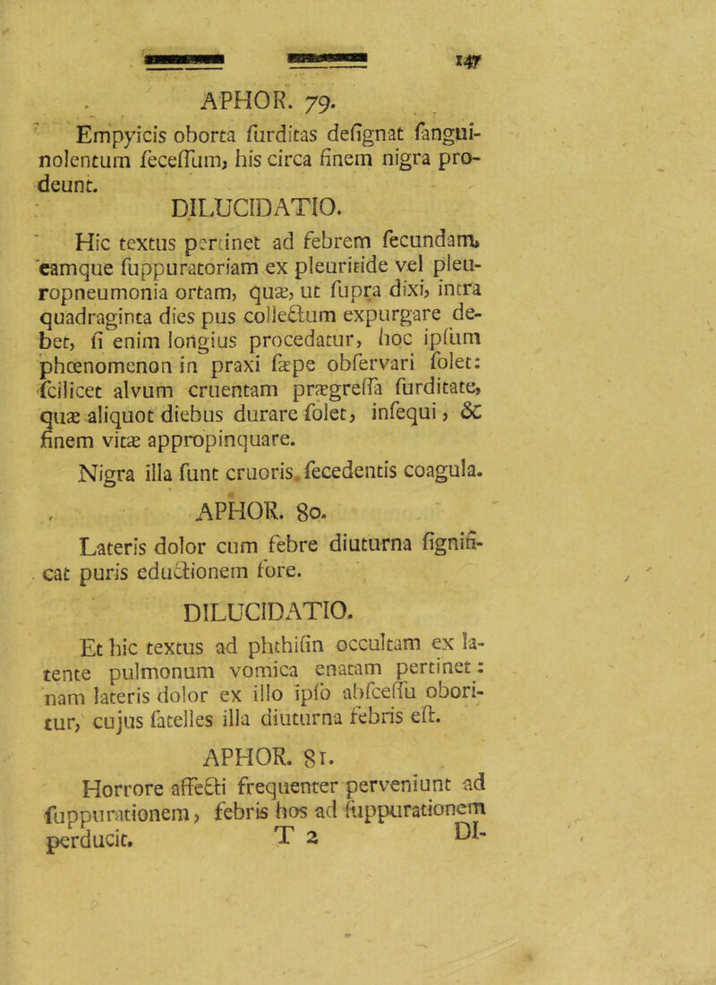 Empyicis oborta furditas defignat fangui- nolcntum fecefium, his circa finem nigra pro- deunt. DILUCIDATIO. Hic textus pertinet ad febrem fecundam* eamque fuppuratoriam ex pleuriride vel pleu- ropneumonia ortam, qua?, ut fupra dixi, intra quadraginta dies pus colleQum expurgare de- bet, fi enim longius procedatur, hoc ipfiim phcenomenon in praxi fape obfervari folet: fcilicet alvum cruentam pnrgrefia furditate, quse aliquot diebus durare folet, infequi, 6c finem vitae appropinquare. Nigra illa funt cruoris, fecedentis coagula. APHOR. 80. Lateris dolor cum febre diuturna fignifi- cat puris edu&ionem fore. DILUCIDATIO. Et hic textus ad phthifin occultam ex la- tente pulmonum vomica enatam pertinet : nam lateris dolor ex illo iplo abfcefiii ooon- tur, cujus fatelles illa diuturna febris eft. APHOR. 81. Horrore affeffci frequenter perveniunt ad fuppurationem, febris hos ad ftippurationem perducit. T 2 DI-