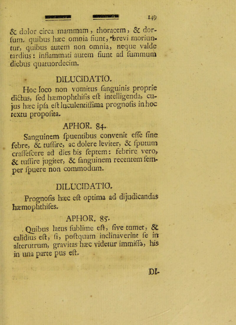 & dolor circa mammam > thoracem, Sc dor- fum, quibus hsc omnia fiunt, rbrevi moriun- tur, quibus autem non omnia, neque valde tardius: inflammati autem fiunt ad fummuni diebus quatuordecirru D1LUCIDATIO. Hoc loco non vomitus (anguinis proprie (Ji0:us, fed haemophthifls eft intelligenda, cu- jus hasc ipfa eft iuculentiffima prognofis in hoc textu propofita. APHOR. 84- Sanguinem fpuentibus convenit efie fine febre, &C tuflire, ac dolere leviter, & fputuro crafTefcere ad dies bis feptem; febrire vero, & tuflire jugiter, 8c fanguinem recentem fem- per fpuere non commodum» DILUCIDATIO. Prognofis haec eft optima ad dijudicandas haemophthifes. APHOR, 8* .Quibus latus fublime eft, five tumet, calidius eft, fi, poftquam inclinaverint fe in alterutrum, gravitas hxc videtur immifla, his in una parte pus eft.