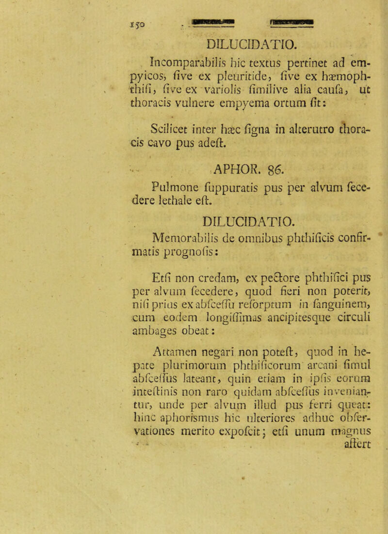 Incomparabilis hic textus pertinet ad em- pyicos, five ex pleuritide, five ex haemoph- thifi, fi ve ex variolis fimilive alia caufa, ut thoracis vulnere empyema ortum fit: Scilicet inter hsec figna in alterutro thora- cis cavo pus adeft. APHOR. 86. Pulmone fuppuratis pus per alvum fece- dere lethale eft. DILUC1DAT10. Memorabilis de omnibus phthificis confir- matis prognofis: Etfi non credam, ex peclore phthifici pus per alvum fecedere, quod fieri non poterit, nifi prius exabfcefiu reforptum in fanguinem, cum eodem longifiimas ancipitesque circuli ambages obeat: Attamen negari non poteft, quod in he- pate plurimorum phthificorum arcani firhul abfceffus lateant, quin etiam in ipfis eorum inceftinis non raro quidam abfcefius inveniam tur, unde per alvum illud pus ferri queat: hinc aphorrsmus hic ulteriores adhuc obfer- vationes merito expofcit; etfi unum magnus