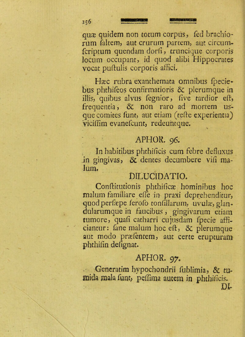 qux quidem non totum corpus? fed brachio- rum faltem? aut crurum partem, aut circum- fcriptum quendam dorfi, truncique corporis locum occupant? id quod alibi Hippocrates vocat puflulis corporis affici. Haec rubra exanthemata omnibus fpecie- bus phthifeos confirmatioris & plerumque in illis? quibus alvus fegnior? five tardior effi frequentia? & non raro ad mortem us- que comites funt, aut etiam (tefle experientia) Viciffim evanefcunt? redeuntque. ; APHOR. 96. In habitibus phthificis cum febre defluxus jn gingivas? &, dentes decumbere vifl ma- lum» DILUCIDATIO. Conflitutionis phthificas hominibus hoc malum familiare efie in praxi deprehenditur? quodperfaepe ferofo tonfillarum, uvula?? glan- dularumque in faucibus ? gingivarum etiam tumore, quafi catharri cujusdam fpecie affi- ciantur: fane malum hoc eft, 8c plerumque aut modo prasfentem? aut certe erupturam phthifin defignat. APHOR. 97. Generatim hypochondrii fublimia? & tu- mida mala funt; peffima autem in phthificis. DI-