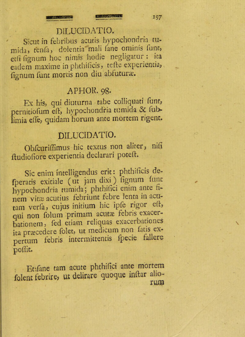 Sicut in febribus acutis hypochondria tu- mida) tenfa, dolentia mali fane ominis funt) etfi fignum hoc nimis hodie negligatur : ita eadem maxime in phthilicis? tefte experientia? fisnum funt mortis non diu abfutune. O APHOK. 98. Ex hiS) qui diuturna tabe colliquati funt? pernitiofum elf, hypochondria tumida & fub- limia efle? quidam horum ante mortem rigent. DILUCIDATIO. Obfcuriffimus hic textus non alifer, nili fludioliore experientia declarari pocefl. Sic enim intelligendus erit: phthificis de- fperaris exitiale (ut jam dixi ) lignum hinc hypochondria tumida; phthilici enim ante n- nem vits acutius febriunt febre lenta in acu- tam verfa, cujus initium hic iple rigor elf, qui non fblum primam acutae febris exacer- bationem , fed etiam reliquas exacerbationes ita praecedere folet, ut medicum non fatis ex- pertum febris intermittentis fpecie fallere poliit. Et:fane tam acute phthilici ante mortem foknt febrire, ut delirare quoque inftar alio-