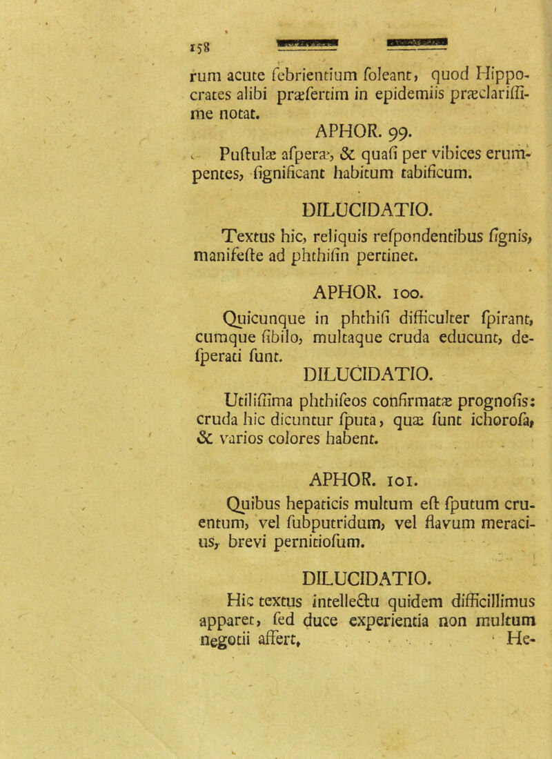 i58 rum acute febrientium foleant, quod Hippo- crates alibi prsfertim in epidemiis prasclariffi- me notat. APHOR. 99. Puftulae afpera>, & quafi per vibices erum- pentes, fignificant habitum tabificum. DILUCIDATIO. Textus hic, reliquis refpondentibus hgnis, manifefte ad phthifin pertinet. APHOR. 100. Quicunque in phthifi difficulter fpirant, cumque fibilo, multaque cruda educunt, de- fperati funt. DILUCIDATIO. Utiliffima phthifeos confirmata prognofis: cruda hic dicuntur fputa, qu£ funt ichorofa» & varios colores habent. APHOR. 101. Quibus hepaticis multum eft fputum cru- entum, vel fubputridum, vel flavum meraci- us, brevi pernitiofum. DILUCIDATIO. Hic textus intelle&u quidem difficillimus apparet, fed duce experientia non multum negotii affert, 1 He-