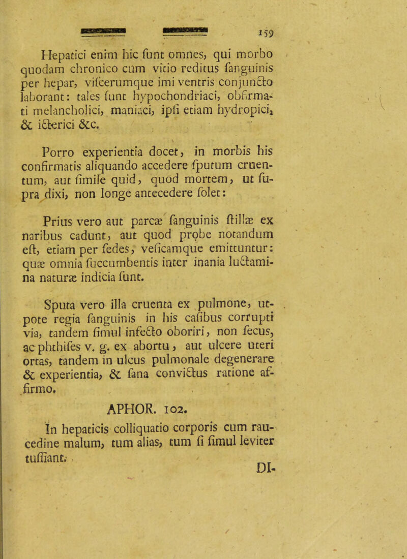 Hepatici enim hic fune omnes, qui morbo quodam chronico cum vitio reditus fanguinis per hepar, vifcerumque imi ventris conjuncto laborant: tales funt hypochondriaci, obfrma- ti melancholici, maniaci, ipli etiam hydropici» & icterici &c. i s > Porro experientia docet, in morbis his confirmatis aliquando accedere fpurum cruen- tum, aut fimile quid, quod mortem, ut fu- pra dixi, non longe antecedere folec: Prius vero aut pares fanguinis Pilis ex naribus cadunt, aut quod probe notandum eft, etiam per fedes, veficamque emittuntur: quae omnia fuccumbentis inter inania luctami- na naturae indicia funt. Sputa vero illa cruenta ex pulmone, ut- pote regia fanguinis in his cafibus corrupti via, tandem fimul infeCto oboriri, non fecus, acphthifes v. g. ex abortu, aut ulcere uteri ortas, tandem in ulcus pulmonale degenerare & experientia, & fana conviCtus ratione af- firmo. APHOR. 102. In hepaticis colliquatio corporis cum rau- cedine malum, tum alias, tum fi fimul leviter tufilant. • DI- /