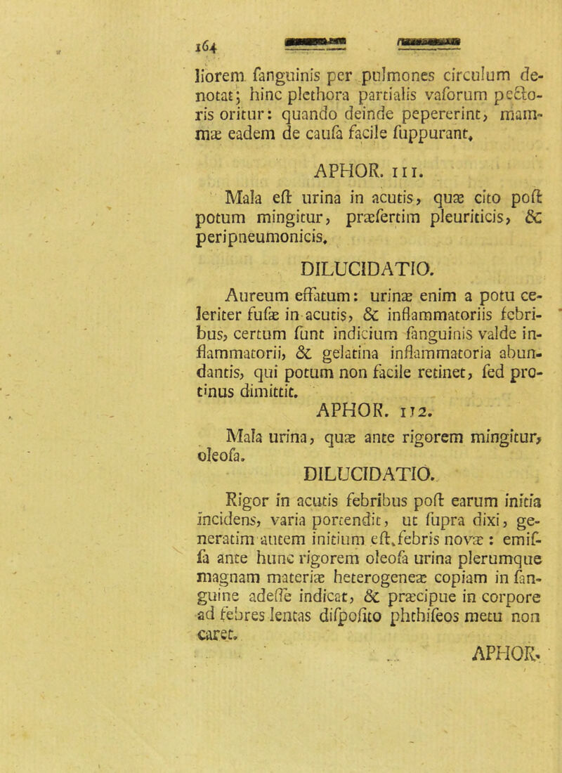 liorem fanguinis per pulmones circulum de- notat; hinc plcthora partialis vaforum peco- ris oritur: quando deinde pepererint, mam- mae eadem de caufa facile fuppurant, APHOR. ni. Mala eft urina in acutis, quae cito poft potum mingitur, praefertim pleuriticis, &c peripneumonicis. DILUCiDATIO. Aureum effatum: urinae enim a potu ce- leriter fufae in acutis, & inflammatoriis febri- bus, certum funt indicium fanguinis valde in- flammatorii, <St gelatina inflammatoria abun- dantis, qui potum non facile retinet, fed pro- tinus dimittit. APHOR. IT2. Mala urina, quas ante rigorem mingitur, oleofa. DILUCIDATIO. Rigor in acutis febribus poff earum initia incidens, varia portendit, ut fupra dixi, ge- neratim autem initium efhfebris novae : emif- fa ante hunc rigorem oleofa urina plerumque magnam materiae heterogenes copiam in (an- guine adefle indicat, 8c praecipue in corpore ad febres lentas difpofito phchifeos metu non caret.