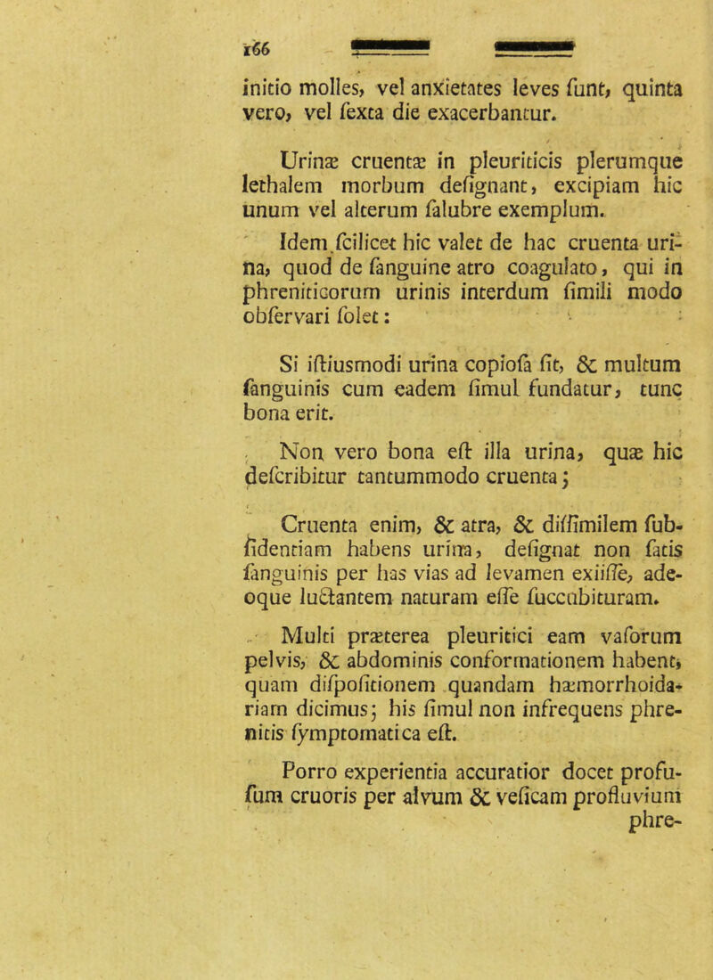 initio molles, vel anxietates leves funt, quinta vero, vel fexta die exacerbantur. 5' v ^ / * * Urinas cruentas in pleuriticis plerumque lethalem morbum defignant, excipiam hic unum vel alterum falubre exemplum. Idem.fcilicet hic valet de hac cruenta uri- na, quod de fanguine atro coagulato, qui in phreniticorum urinis interdum fimili modo obfervari foiet: Si iftiusmodi urina copiofa fit, 6c multum fanguinis cum eadem fimul fundatur, tunc bona erit. Non vero bona efi: illa urina, quas hic defcribitur tantummodo cruenta; Cruenta enim, & atra, & ditfimilem fub- fidentiam habens urina, defignat non fatis fanguinis per has vias ad levamen exiifie, ade- oque luthntem naturam efie fuccubituram. Multi prasterea pleuritici eam vaforum pelvis, Sc abdominis conformationem habent* quam difpofitionem quandam ha:morrhoida- riarn dicimus; his fimul non infrequens phre- nitis fymptomatica efi:. Porro experientia accuratior docet profu- fum cruoris per alvum 8i veficam profluvium phre-