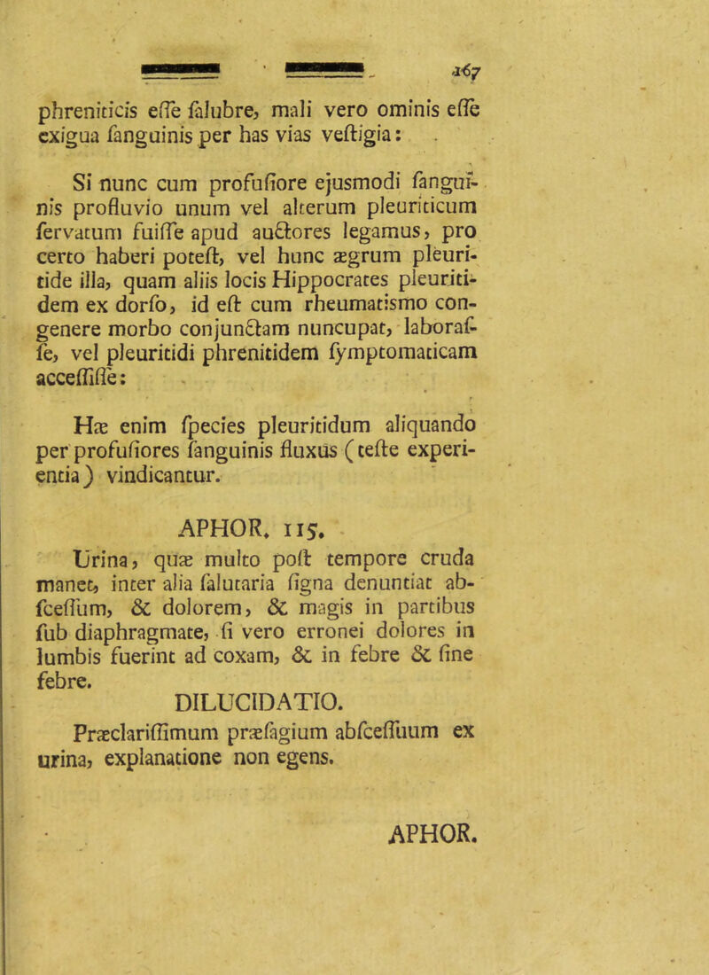 phreniticis efle falubre, mali vero ominis efle exigua fanguinis per has vias veftigia: Si nunc cum profuflore ejusmodi fanguf- nis profluvio unum vel alterum pleuriticum fervatum fuifle apud au&ores legamus, pro certo haberi poteft, vel hunc aegrum pleuri- tide illa, quam aliis locis Hippocrates pleuriti- dem ex dorfo, id efl: cum rheumatismo con- genere morbo conjun&am nuncupat, laboraf- fe, vel pleuricidi phrenitidem fymptomaticam acceflifle: - * ■ f \ Hce enim fpecies pleuritidum aliquando per profuflores fanguinis fluxus (cefte experi- entia) vindicantur. APHOR. iis. '• Urina, qua? multo poli tempore cruda manet, inter alia falutaria figna denuntiat ab- fcefliim, & dolorem, & magis in partibus fub diaphragmate, fi vero erronei dolores in lumbis fuerint ad coxam, &. in febre & fine fphrf* DILUC1DATIO. Praeclariffimum prafagium abfcefliium ex urina, explanatione non egens.