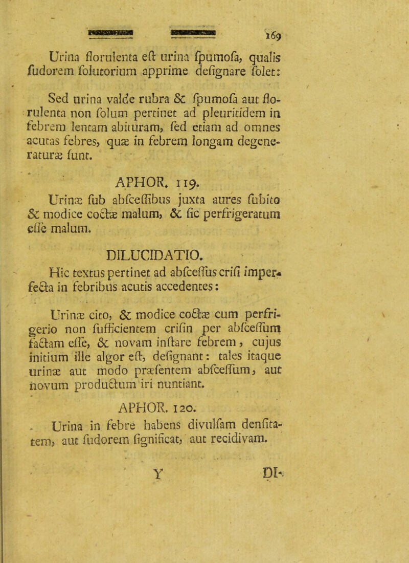 Urina florulenta efl urina fpumofa, qualis fudorem foiutorium apprime defignare folet: Sed urina valde rubra & fpumofa aut flo- rulenta non folum pertinet ad pleuritidem in febrem lentam abituram, fed etiam ad omnes acutas febres, quae in febrem longam degene- ratura funt. APHOR* 119. Urinae fub abfceflibus juxta aures fubito & modice cocis malum, & fic perfrigeratum die malum. D1LUCIDATIO. Hic textus pertinet ad abfceffus crifi imper* fe£la in febribus acutis accedentes: Urinae cito, & modice coflae cum perfri- gerio non fufficientem crifin per abfceflum fa£lam effle, & novam inflare febrem , cujus initium ille algor efl, deflgnant: tales itaque urins aut modo pr&dentem abfceffum, aut novum produflum iri nuntiant. APHOR. 120. Urina in febre habens divulfam denfita- tem, aut fudorem fignifleat, aut recidivam. Y DH i