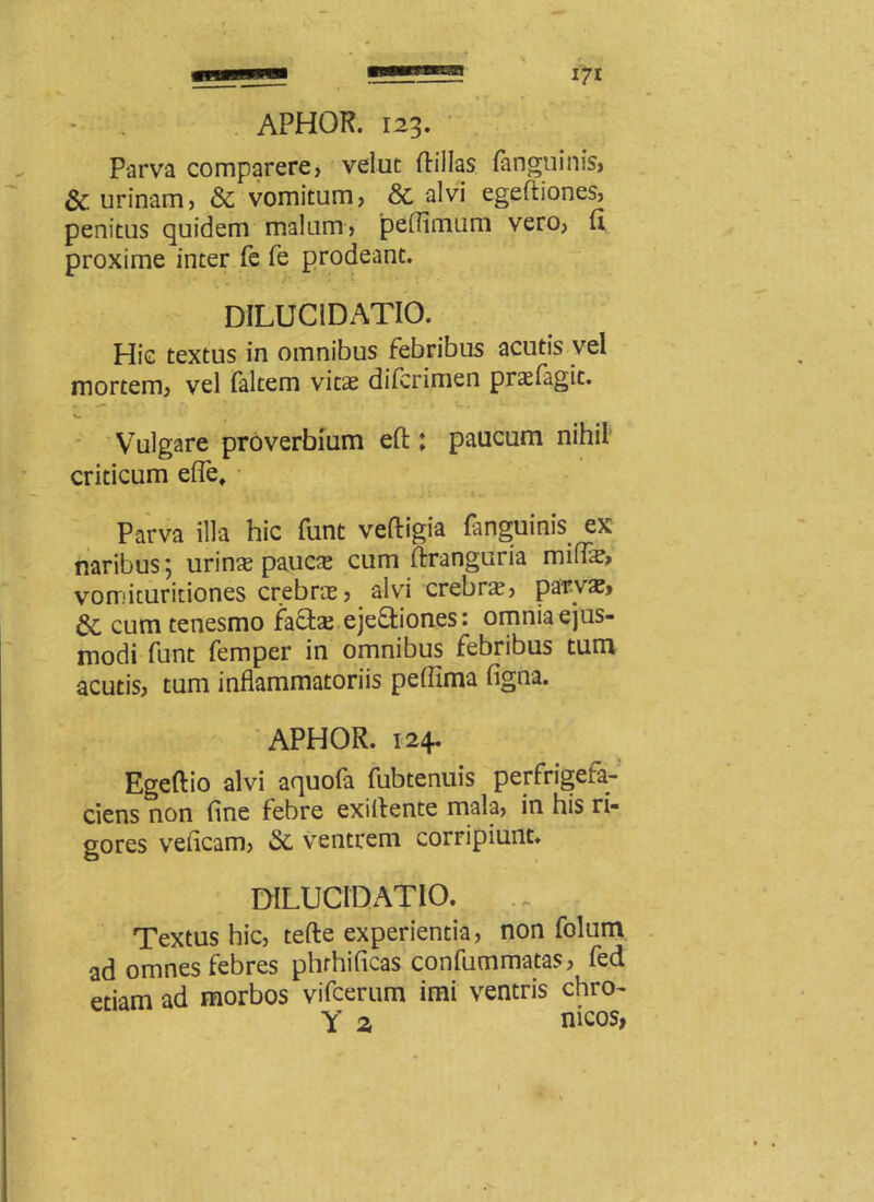 Parva comparere, velut ftillas (anguinis, & urinam, & vomitum, & alvi egeftiones, penitus quidem malum, peffimum vero, fi proxime inter fe fe prodeant. DILUC1DATIO. Hic textus in omnibus febribus acutis vel mortem, vel faltem vitae difcrimen prsfagit. Vulgare proverbium eft: paucum nihil criticum efle. Parva illa hic funt veftigia fanguinis ex naribus; urina? pauce cum ftranguria miflae, vomituritiones crebrae, alvi crebra?, parvae, cum tenesmo faffce ejeftiones: omnia ejus- modi funt femper in omnibus febribus tum acutis, tum inflammatoriis peffima figna. APHOR. 124. Egeftio alvi aquofa fubtenuis perfrigefa- ciens non fine febre exiflente mala, in his ri- gores veficam, & ventrem corripiunt. DiLUCIDATIO. Textus hic, tefte experientia, non folum ad omnes febres phrhificas confummatas, fed etiam ad morbos vifcerum imi ventris chro- Y z meos,