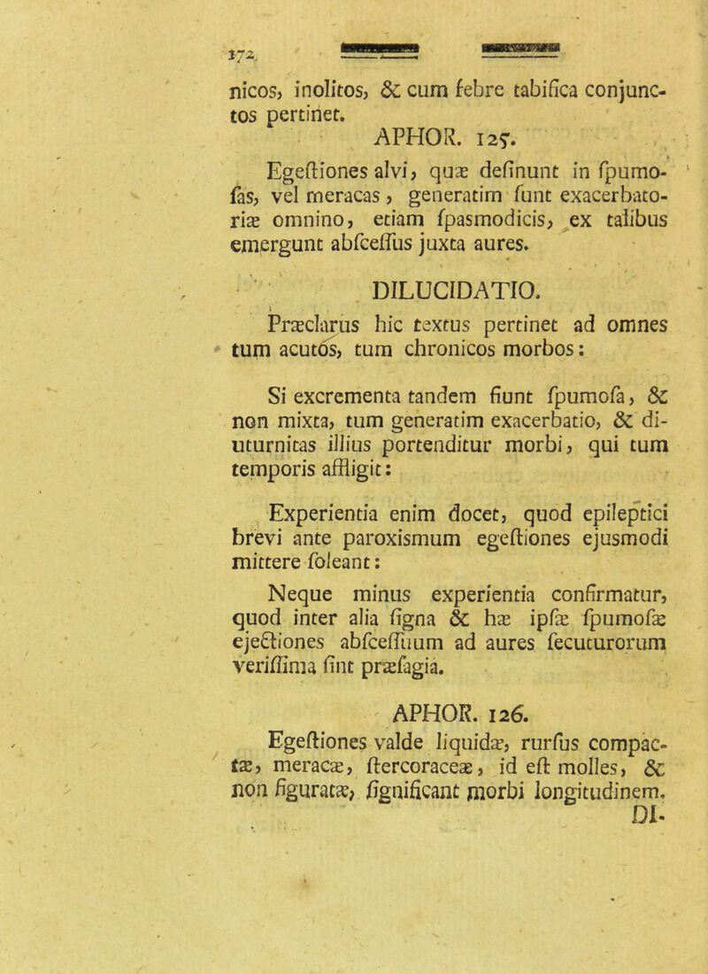 tMHBHm mmessimst *72, nicos, inolitos, &c cum febre tabifica conjunc- tos pertinet. APHOR. 12?. * Egeftiones alvi, quas definunt in fpumo- fas, vel rneracas , generarim funt exacerbato- rias omnino, etiam fpasmodicis, ex talibus emergunt abfcdfus juxta aures. % , t ' DILUCIDATIO. \ . Prasclarus hic textus pertinet ad omnes tum acutos, tum chronicos morbos: Si excrementa tandem fiunt fpumofa, 8c non mixta, tum generadm exacerbatio, & di- uturnitas illius portenditur morbi, qui tum temporis affligit: Experientia enim docet, quod epileptici brevi ante paroxismum egeftiones ejusmodi mittere foleant: Neque minus experienda confirmatur, quod inter alia figna &c has ipfie fpumofe ejediones abfceffiium ad aures fecuturorum veriflima fint praefagia. q APHOR. 126. Egeftiones valde liquidas, rurfus compac- ta, meraca, ftercoraces, id eft molles, 6c non figuratas* fignificant morbi longitudinem. DI-