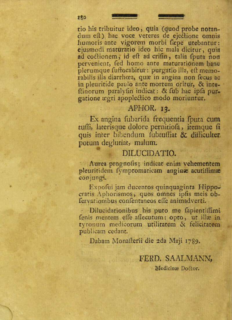 tio his tribuitur ideo, quia (quod probe notan- dum eft) hac voce veteres de ejedlione omnis humoris ante vigorem morbi faepe utebantur: ejusmodi maturatio ideo hic mala dicitur, quia ad co&ionem, id eft ad crifin, talia fputa non pervenient, fed homo ante maturationem hanc plerumque fuffocabirur: purgatio illa, eO: memo- rabilis illa diarrhcea, quae in angina non fecus ac in pleuriride paulo ante mortem oritur, & inte- ffinorum paralyfin indicat: & fub hac ipfa pur- gatione aegri apoplettico modo moriuntur. APHOR. 13. Ex angina fubarida frequentia fputa cum tuffi, laterisque dolore pernitiofa, itemque fi quis inter bibendum fubtuffiat & difficulter potum deglutiat, malum. DILUCIDATIO. Aurea prognofis; indicar enim vehementem pleuritidem fympromaticam anginae acutiilimae conjungi. Expofuijam ducentos quinquaginta Hippo- cratis Aphorismos, quos omnes iplls meis ob- fervarionibus confentaneos efTe animadverti. Dilucidationibus his puto me fapientiflimi fenis mentem effe aflecutum: opto, ut illa! in tyronum medicorum utilitatem & felicitatem publicam cedant. Dabam Monafterii die sda Maji 1789» FERD. SAALMANN, tyledicinae Doftor.