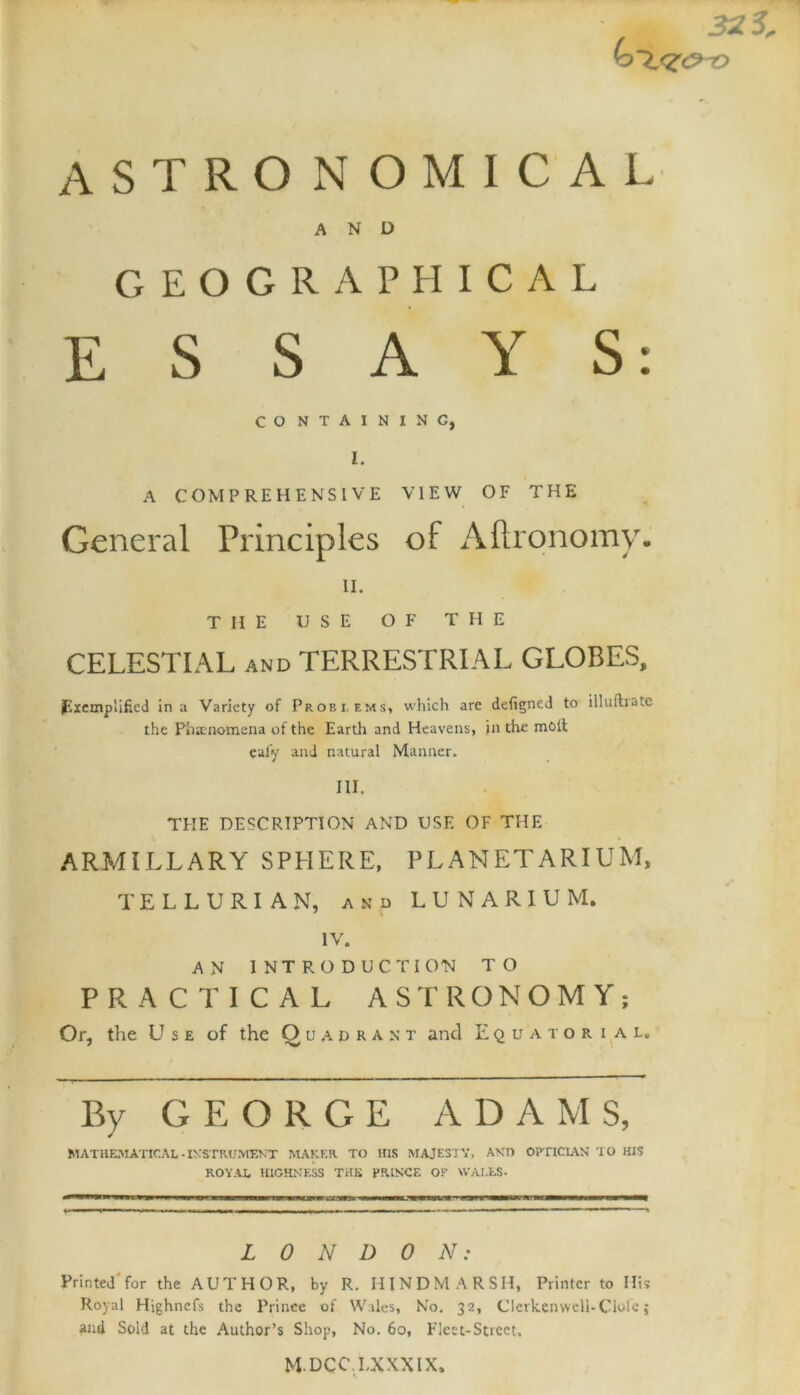 astronomical AND GEOGRAPHICAL ESSAYS: CO NTAININC, I. A COMPREHENSIVE VIEW OF THE General Principles of Aflronomy. ii. THE USE OF THE CELESTIAL and TERRESTRIAL GLOBES, Exemplified in a Variety of Problems, which are defigned to illuftrate the Phenomena of the Earth and Heavens, in the moil eafy and natural Manner. w. THE DESCRIPTION AND USE OF THE ARMILLARY SPHERE, PLANETARIUM, TELLURIAN, and LUNAR1UM. IV. AN INTRODUCTION TO PRACTICAL ASTRONOMY; Or, the U s e of the Quadrant and Equatorial. By GEORGE ADAMS, MATHEMATICAL-INSTRUMENT MAKER TO HIS MAJESTY, ANT) OPTICIAN TO HIS ROYAL HIGHNESS THE PRINCE OF WALLS- LONDON: Printed for the AUTHOR, by R. HINDMARSH, Printer to His Royal Highncfs the Prince of Wales, No. 32, Clcrkenwell-Ciole; and Sold at the Author’s Shop, No. 60, Fleet-Street. MDCCLXXXIX.