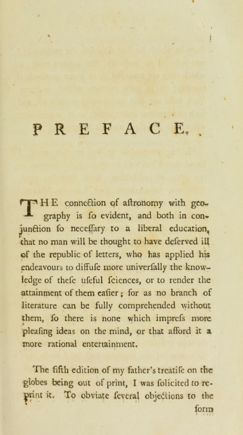 » PREFACE,. H E connexion of agronomy with geo- graphy is fo evident, and both in con- ^unftion fo neceffary to a liberal education,, that no man will be thought to have deferved ill of the republic of letters, who has applied his endeavours to diffufe more univerfally the know- ledge of thefe ufeful fcicnces, or to render the attainment of them eafier; for as no branch of literature can be fully comprehended without them, fo there is none which imprefs more pleafing ideas on the mind, or that afford it a more rational entertainment. . * . . { . i The fifth edition of my father’s treatife on the globes being out of print, I was folicited to re- print it. To obviate feveraj objedtions to the form