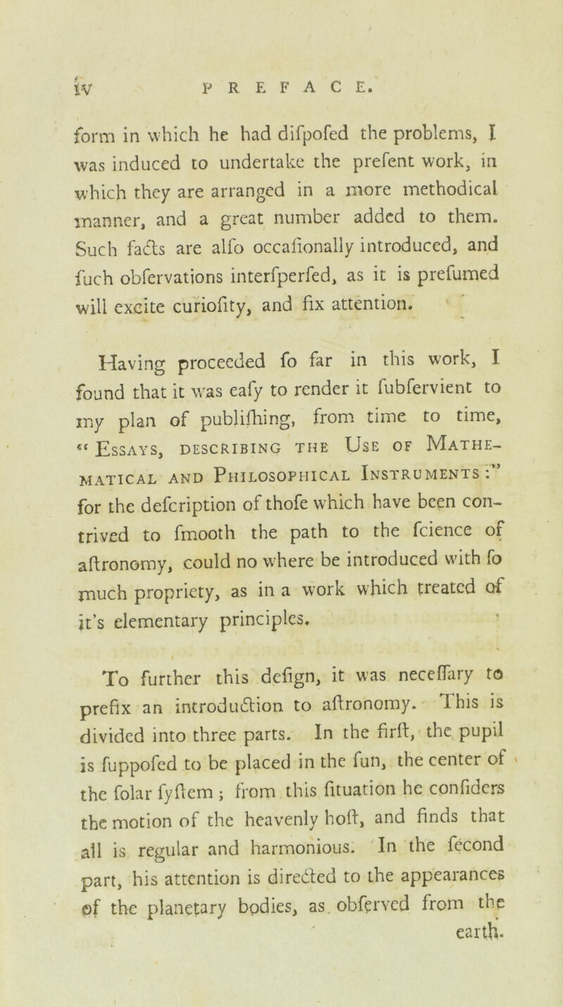 tv PREFACE. form in which he had difpofed the problems, I was induced to undertake the prefent work, in which they are arranged in a more methodical manner, and a great number added to them. Such fa&s are alfo occafionally introduced, and fuch obfervations interfperfed, as it is prefumed will excite curiofity, and fix attention. Having proceeded fo far in this work, I found that it was eafy to render it fubfervient to my plan of pubhfhing, from time to time, ef Essays, describing the Use of Mathe- matical and Philosophical Instruments. for the defeription of thofe which have been con- trived to fmooth the path to the fcience of aftronomy, could no where be introduced with fo much propriety, as in a work which treated of it’s elementary principles. To further this defign, it was neceffary to prefix an introduction to aftronomy. lhis is divided into three parts. In the firft, the pupil is fuppofed to be placed in the fun, the center of the folar fyflem ; from this fituation he confiders the motion of the heavenly hoft, and finds that all is regular and harmonious. In the fecond part, his attention is dire&ed to the appearances ©f the planetary bodies, as obferved from the