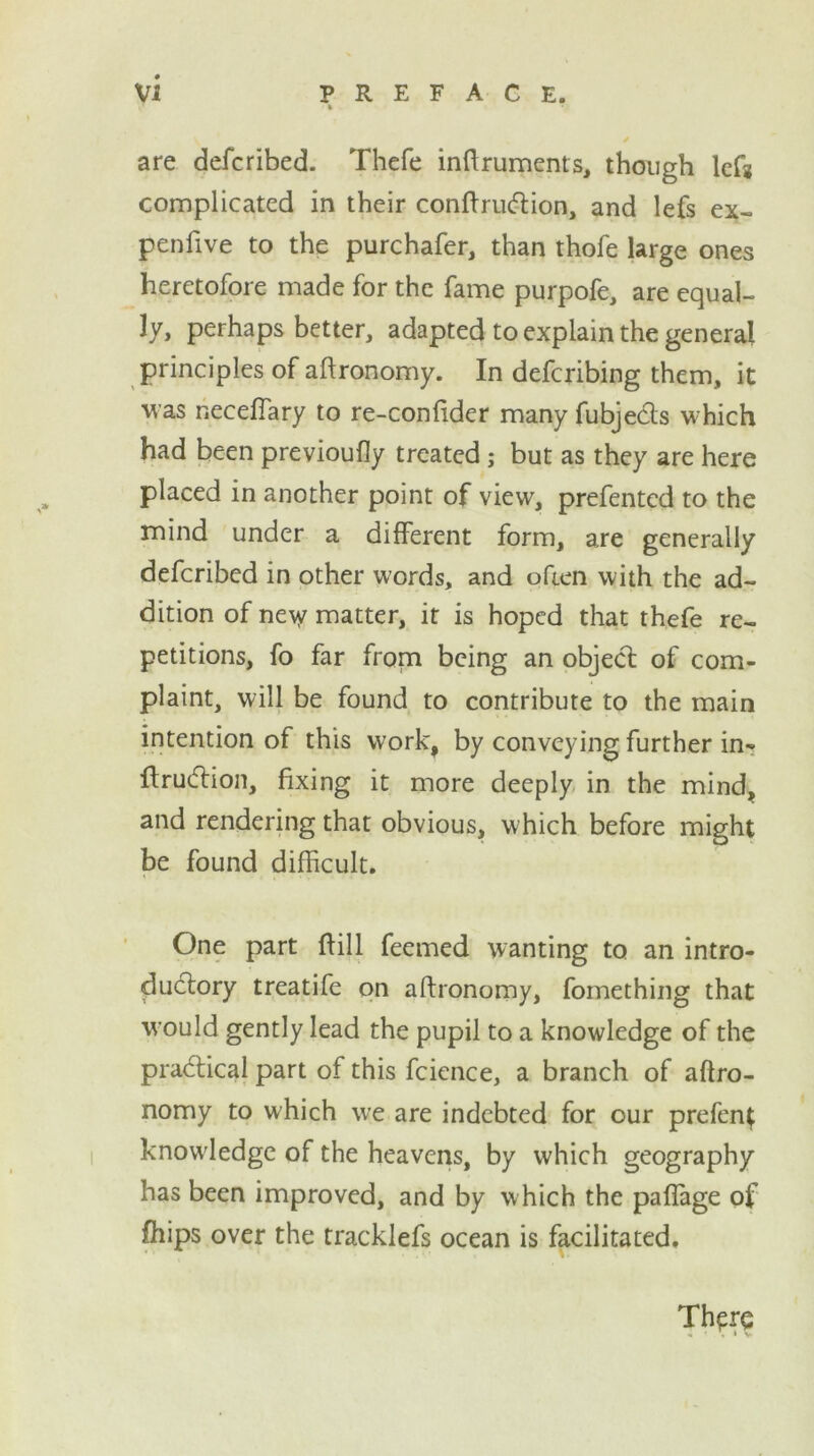 are defcribed. Thefe inftruments, though left complicated in their conftruction, and lefs ex- penfive to the purchafer, than thofe large ones heretofore made for the fame purpofe, are equal- ly* perhaps better, adapted to explain the general principles of aftronomy. In defcribing them, it was neceflary to re-confider many fubjects which had been previoufly treated; but as they are here placed in another point of view, prefentcd to the mind under a different form, are generally defcribed in other words, and often with the ad- dition of ne^y matter, it is hoped that thefe re- petitions, fo far from being an object of com- plaint, will be found to contribute to the main intention of this work, by conveying further ins- truction, fixing it more deeply in the mind, and rendering that obvious, which before might be found difficult. One part {fill feemed wanting to an intro- ductory treatife on aftronomy, fomething that would gently lead the pupil to a knowledge of the practical part of this fcience, a branch of aftro- nomy to which we are indebted for our prefent knowledge of the heavens, by which geography has been improved, and by w hich the paflage of fhips over the tracklefs ocean is facilitated. There