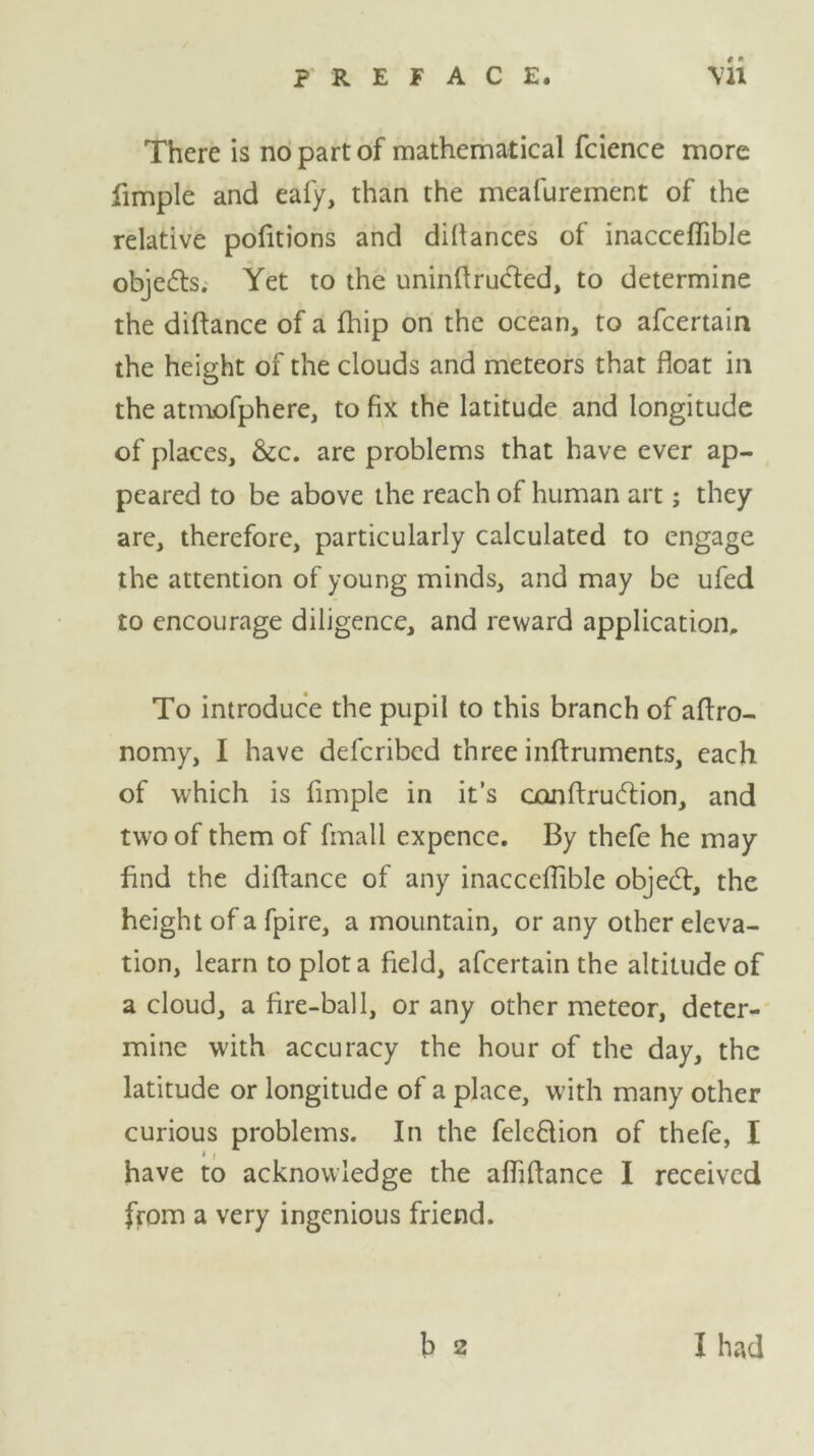 There is no part of mathematical fcience more fimple and eafy, than the mealurement of the relative portions and diftances of inacceflible objects. Yet to the uninftructed, to determine the diftance of a fhip on the ocean, to afcertain the height of the clouds and meteors that float in the atmofphere, to fix the latitude and longitude of places, &c. are problems that have ever ap- peared to be above the reach of human art; they arc, therefore, particularly calculated to engage the attention of young minds, and may be ufed to encourage diligence, and reward application. To introduce the pupil to this branch of aftro- nomy, I have defcribed three inftruments, each of which is fimple in it’s conftrucftion, and two of them of fmall expence. By thcfe he may find the diftance of any inacceftible objedt, the height of a fpire, a mountain, or any other eleva- tion, learn to plot a field, afcertain the altitude of a cloud, a fire-ball, or any other meteor, deter- mine with accuracy the hour of the day, the latitude or longitude of a place, with many other curious problems. In the fele&ion of thefe, I » i have to acknowledge the aftiftance I received from a very ingenious friend. b 2 I had