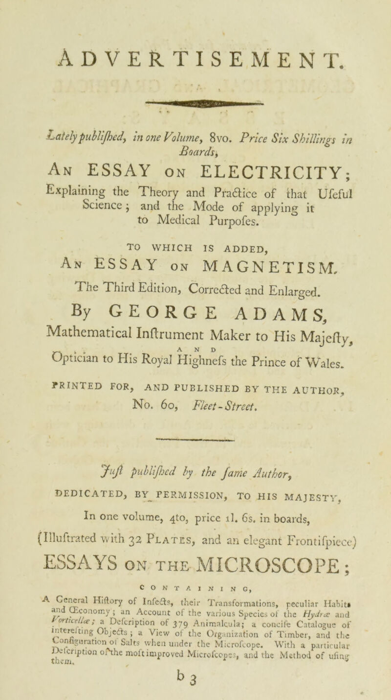 Advertisement. Lately publifhed, in one Volume, 8vo. Price Six Shillings in Boards, An ESSAY on ELECTRICITY; Explaining the Theory and Praaice of that Ufeful Science j and the Mode of applying it to Medical Purpofes. TO WHICH IS ADDED, An ESSAY on MAGNETISM. The Third Edition, Corredled and Enlarged. By GEORGE ADAMS, Mathematical Inftrument Maker to His Majefty, Optician to His Royal Highnefs the Prince of Wales. PRINTED FOR, AND PUBLISHED BY THE AUTHOR, No. 6 o, Fleet -Street. Jujl publijhed by the fame Author, DEDICATED, BY PERMISSION, TO HIS MAJESTY, In one volume, 4to, price ll. 6s. in boards, (Illuftrated with 32 Plates, and an elegant Frontifpiece) ESSAYS ON THE MICROSCOPE ; containing, A Cencral Hiftory of Infe&s, their Transformations, peculiar Habit* . conomy; an Account of the various Species ot the Hydra: and / orticell<e; a Defcription of 379 Animalcula; a concife Catalogue of inters ting Objcdts ; a View of the Organization of Timber, and the Configuration 01 Salts when under the Microfcope. With a particular J^icription oiHhe moft improved Microfcopes, and the Method of ufing b3