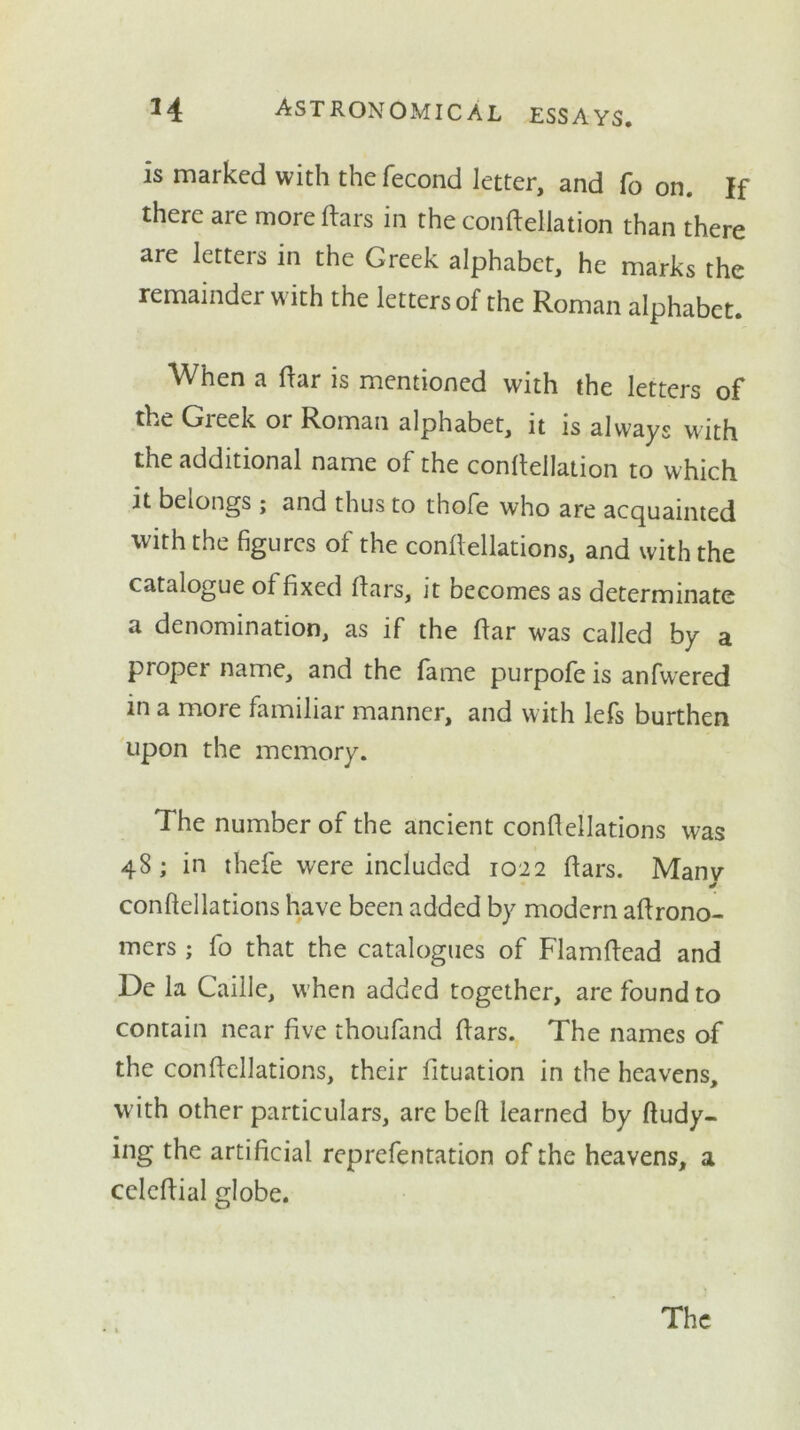 is marked with the fecond letter, and fo on. If there are more liars in the confteUation than there are letters in the Greek alphabet, he marks the remainder with the letters of the Roman alphabet. When a liar is mentioned with the letters of the Greek or Roman alphabet, it is always with the additional name of the conllellation to which it belongs; and thus to thofe who are acquainted with the figures of the confiellations, and with the catalogue of fixed liars, it becomes as determinate a denomination, as if the liar was called by a proper name, and the fame purpofe is anfwered in a more familiar manner, and with lefs burthen upon the memory. The number of the ancient confiellations was 48; in thefe were included 1022 liars. Manv confiellations have been added by modern afirono- mers ; fo that the catalogues of Flamlfead and De la Caille, w hen added together, are found to contain near five thoufand liars. The names of the confiellations, their fituation in the heavens, W'ith other particulars, are bell learned by ftudy- ing the artificial reprefentation of the heavens, a celefiial globe. The