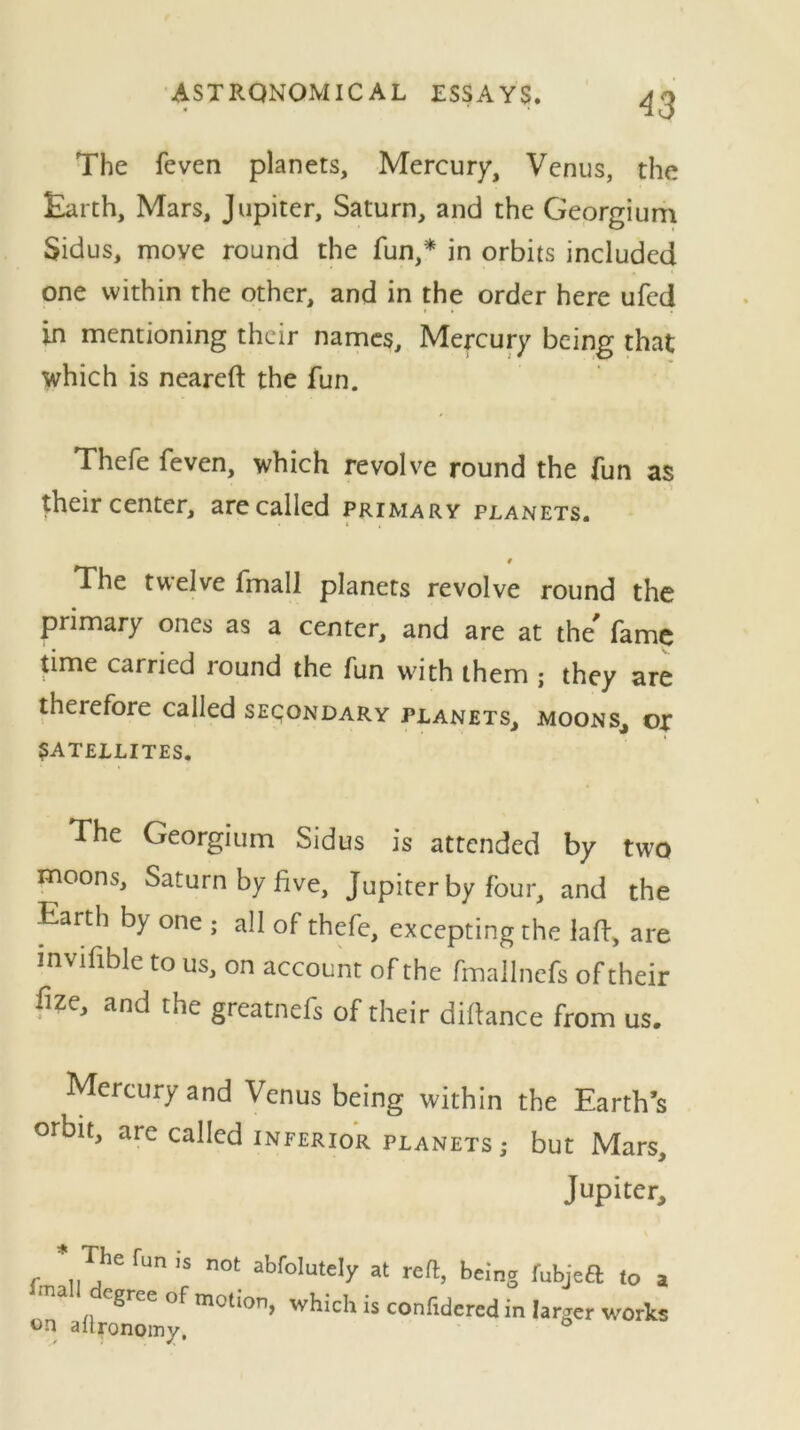 The feven planers. Mercury, Venus, the Earth, Mars, Jupiter, Saturn, and the Georgium Sidus, move round the fun,* in orbits included one within the other, and in the order here ufcd in mentioning their names. Mercury being that which is neareft the fun. Thefe feven, which revolve round the fun as their center, are called primary planets. # The twelve fmall planets revolve round the primary ones as a center, and are at the' fame time carried round the fun with them ; they are theiefore called secondary planets, moons, or SATELLITES. The Georgium Sidus is attended by two moons, Saturn by five, Jupiter by four, and the Earth by one ; all of thefe, excepting the laft, are mvifible to us, on account of the fmallnefs of their fize, and the greatnefs of their diffance from us. Mercury and Venus being within the Earth’s orbit, are called inferior planets; but Mars, Jupiter, The fun is not abfolutely at reft, being fubjeft to a egree of motion, which is confidered in larger works °n aitronomy, °