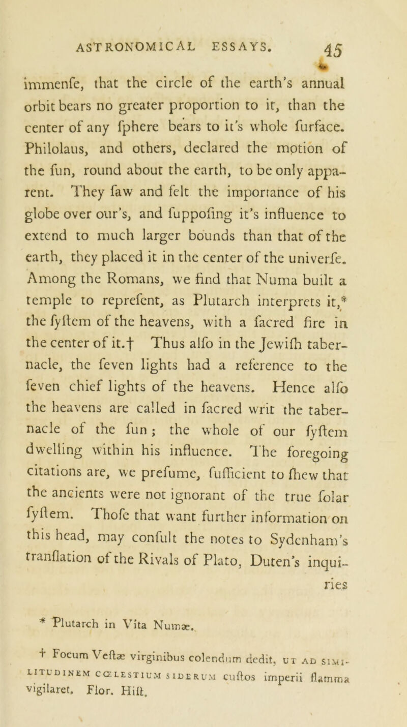 immenfe, that the circle of the earth’s annual orbit bears no greater proportion to it, than the center of any fphere bears to it's whole furface. Philolaus, and others, declared the motion of the fun, round about the earth, to be only appa- rent. They faw and felt the importance of his globe over our’s, and fuppofing it's influence to extend to much larger bounds than that of the earth, they placed it in the center of the univerfe. Among the Romans, we find that Numa built a temple to reprefent, as Plutarch interprets it,* the fyftem of the heavens, with a facred fire in the center of it.f Thus alfo in the Jewifh taber- nacle, the feven lights had a reference to the feven chief lights of the heavens. Hence alfo the heavens are called in facred writ the taber- nacle of the fun; the whole of our fyftem dwelling within his influence. The foregoing citations are, we prefume, fufficient to fliew that the ancients were not ignorant of the true folar fyflem. Thofe that want further information on this head, may confult the notes to Sydenham’s tranflation ot the Rivals of Plato, Duten’s inqui- ries * Plutarch in Vita N umae. + F°cum Vefla2 virginibus colendum dedit, ux ad simj- litudinem ccelestium siderum cuftos imperii flamma vigilaret. Fior. Hitt.