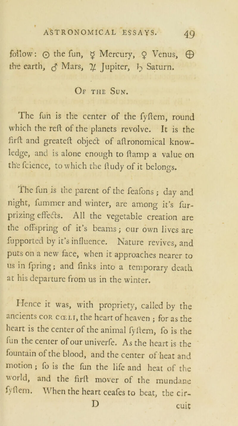 follow: © the fun, g Mercury, 9 Venus, © the earth, $ Mars, % Jupiter, Saturn. Of the Sun. The fun is the center of the fyftem, round which the reft of the planets revolve. It is the firft and greateft object of agronomical know- ledge, and is alone enough to ftamp a value on the fcience, to which the ftudy of it belongs. The fun is the parent of the feafons ; day and night, fummer and winter, are among it’s fur- prizing effects. All the vegetable creation are the offspring of it’s beams; our own lives are fupported by it’s influence. Nature revives, and puts on a new face, when it approaches nearer to us in fpring; and finks into a temporary death at his departure from us in the winter. Hence it was, with propriety, called by the ancients cor cceli, the heart of heaven ; for as the heart is the center of the animal fyftem, fo is the fun the center of our univerfe. As the heart is the fountain of the blood, and the center of heat and motion ; fo is the fun the life and heat of the world, and the firft mover of the mundane fyflem. When the heart ceafes to beat, the cir- D cuit