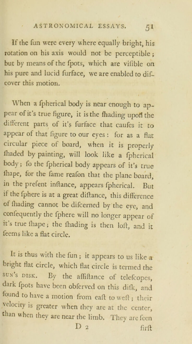 1 If the fun were every where equally bright, his rotation on his axis would not be perceptible; but by means of the fpots, which are vifible on his pure and lucid furface, we are enabled to dis- cover this motion. / When a fpherical body is near enough to ap- pear of it’s true figure, it is the (hading upofl the different parts of it's furface that caufcs it to appear of that figure to our eyes : for as a flat circular piece of board, when it is properly fhadcd by painting, will look like a fpherical body; fo the fpherical body appears of it's true lhape, for the fame reafon that the plane board, in the prelent inftance, appears fpherical. But if the fphere is at a great diflance, this difference of finding cannot be difcerned by the eye, and confequently the fphere will no longer appear of it’s true fhape; the finding is then loft, and it feems like a flat circle. It is thus with the fun ; it appears to us like a bright flat circle, which flat circle is termed the sun s disk. By the afliftance of telefcopes, dark fpots have been obferved on this difk, and found to have a motion from eaft to weft ; their velocity is greater when they are at the center, than when they are near the limb. They are feen V 2 fir ft