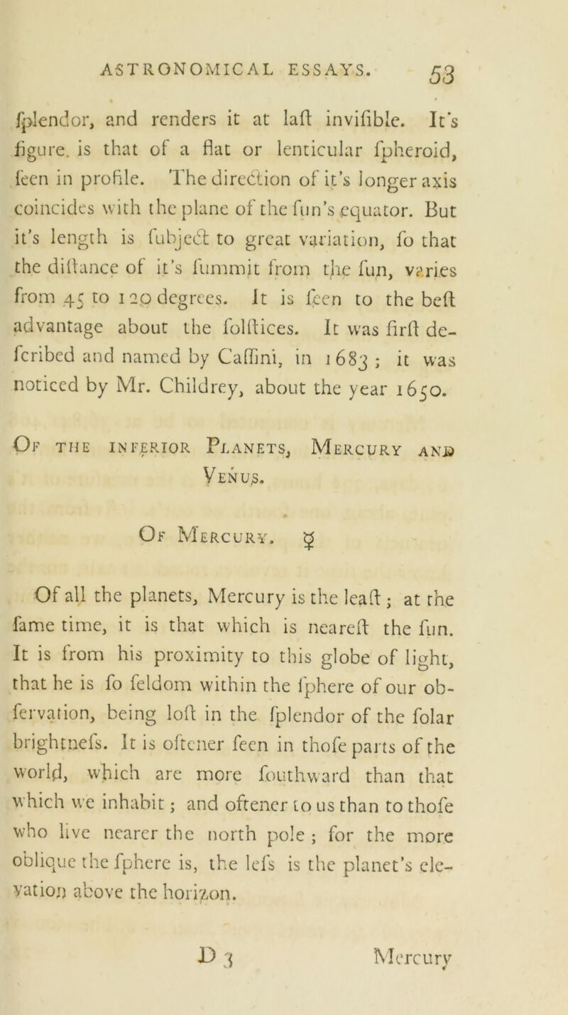 fplendor, and renders it at lad invifible. It's figure, is that of a flat or lenticular fpheroid, feen in profile. The direction of its longer axis coincides with the plane of the fun’s .equator. But it’s length is fubjeCt to great variation, fo that the difiance of it’s fummit from the fun, varies from 45 to 120 degrees. It is lecn to the bed advantage about the folftices. It was firfi de- feribed and named by Catling in 1683 ; it was noticed by Mr. Childrey, about the year 1650. Of the inferior Planets, Mercury and Venu;s. Of Mercury. £ Of all the planets. Mercury is the lead ; at the fame time, it is that which is neared the fun. It is from his proximity to this globe of light, that he is fo feldom within the fphere of our ob- fervation, being loft in the fplendor of the folar brightnefs. It is oftener feen in thofe parts of the world, which are more fouthvvard than that which we inhabit; and oftener to us than to thofe who live nearer the north pole ; for the more oblique the fphere is, the lefs is the planet’s ele- vation above the horizon. Mercurv 4