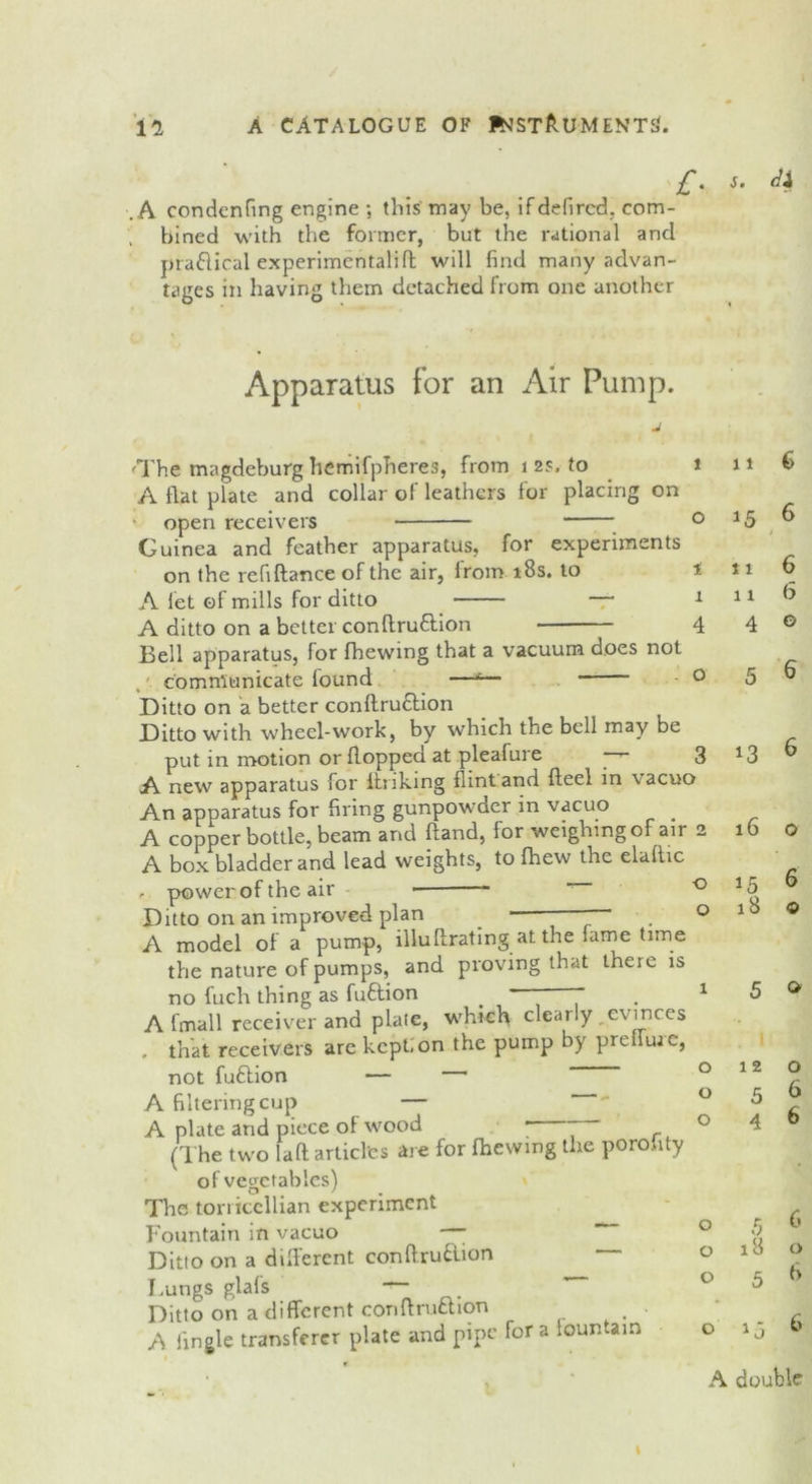 A condenfing engine ; this' may be, if defircd. com- bined with the former, but the rational and praflical experimentalifl will find many advan- tages in having them detached from one another £• $. Apparatus for an Air Pump. 'The magdeburg hcmifpheres, from 1 2s, to A flat plate and collar of leathers for placing on open receivers Guinea and feather apparatus, for experiments on the refiftance of the air, from 18s. to A let of mills for ditto o o A ditto on a better conffru&ion 4 Bell apparatus, for fhewmg that a vacuum does not communicate found —*— * 0 Ditto on a better conftru&ion Ditto with wheel-work, by which the bell may be put in motion or flopped at plealure yr* 3 A new apparatus for linking flint and fteel in vacuo An apparatus for firing gunpowder in vacuo A copper bottle, beam and hand, for weighing of air 2 A box bladder and lead weights, to fhew the elallic - power of the air “ Ditto on an improved plan _ -  A model of a pump, illuflrating at the fame time the nature of pumps, and proving that there is no fuch thing as fuflion ” ” A fmall receiver and plate, which clearly evinces . that receivers are kept;on the pump by prelime, not fuftion — • A filtering cup — A plate and piece of wood * “ (The two laft articles are for (hewing the porofity of vegetables) The toriiccllian experiment Fountain in vacuo — Ditto on a different conflruilion Lungs glafs — Ditto on a different conflruction ■ A Tingle transferer plate and pipe for a lountam o o o o o 11 6 15 6 / 11 6 11 6 4 o 5 6 13 6 16 o 15 6 18 o 5 o 12 o 5 6 4 6 5 6 18 A double I cr, c