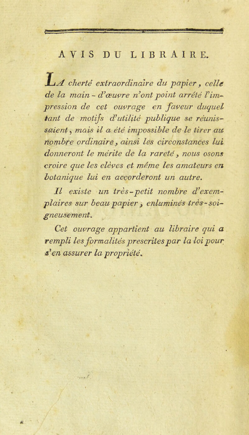 / AVIS DU libraire. 1j^ cherté extraordinaire du papier, celle de la main - cVœuvre n^ont point arrêté Vim-~ pression de cet ouvrage en faveur duquel tant de motifs dé utilité publique se réunis- saient ^ mais il a été impossible de le tirer au nombre ordinaire, ainsi les circonstances lui donneront le mérite de la rareté, nous osons croire que les elèves et même les amateurs en botanique lui en accorderont un autre. Il existe un très-petit nombre d’exem- plaires sur beau papier 3 enluminés très-soi- gneusement. Cet ouvrage appartient au libraire qui a rempli les formalités prescrites par la loi pour séen assurer la propriété. /