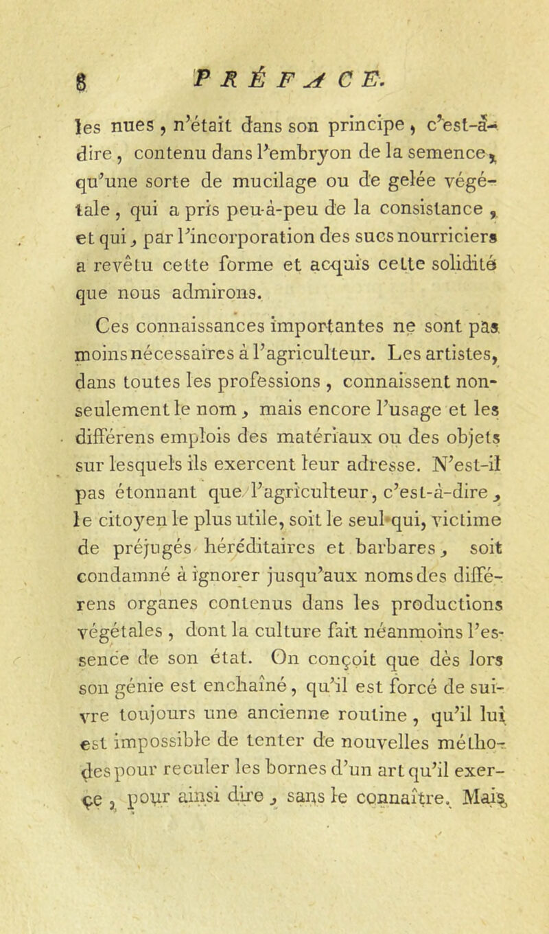 les nues , n’était dans son principe , c’'est-d- dire , contenu dans l’embryon de la semence ^ qu’une sorte de mucilage ou de gelée végé- tale , qui a pris peu-à-peu de la consistance , et qui J par l’incorporation des sucs nourriciers a revêtu cette forme et acquis cette solidité que nous admirons. Ces connaissances importantes ne sont pas, moins nécessaires à l’agriculteur. Les artistes, dans toutes les professions , connaissent non- seulement le nom , mais encore l’usage et les différens emplois des matériaux ou des objets sur lesquels ils exercent leur adresse. N’est-ii pas étonnant que. l’agriculteur, c’est-à-dire j le citoyen le plus utile, soit le seubqui, victime de préjugés-héréditaires et barbares ^ soit condamné à ignorer jusqu’aux noms des dilFé- rens organes contenus dans les productions végétales , dont la culture fait néanmoins l’es- sence de son état. Gn conçoit que dès lors son génie est enchaîné, qu’il est forcé de sui- vre toujours une ancienne routine , qu’il lui est impossible de tenter de nouvelles métlio^ des pour reculer les bornes d’un art qu’il exer- çe , pov-r ainsi dke ^ saas le connaître., Mai%