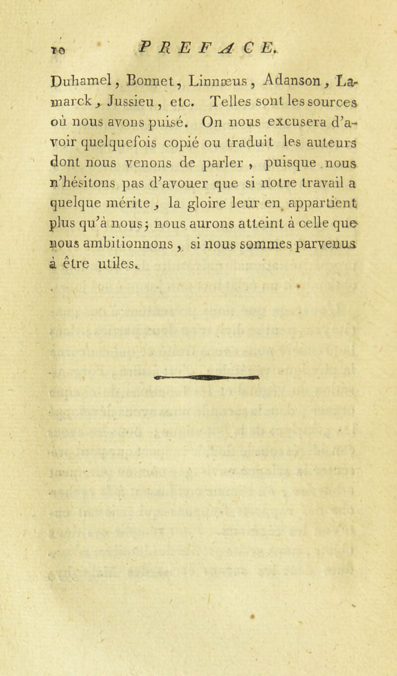 TO Duhamel, Bonnet, Linnæus, Adanson^ Lar Hiarckj Jussieu, etc. Telles sont les sources où nous avons puisé. On nous excusera d’a- voir quelquefois copié ou traduit les auteurs dont nous venons de parler, puisque, nous n’hésitons pas d’avouer que si notre travail a quelque mérite y la gloire leur en_ appartient plus qu’à nous 3 nous aurons atteint à celle que- BOUS ambitionnons si nous sommes parvenus à être utiles.. • \
