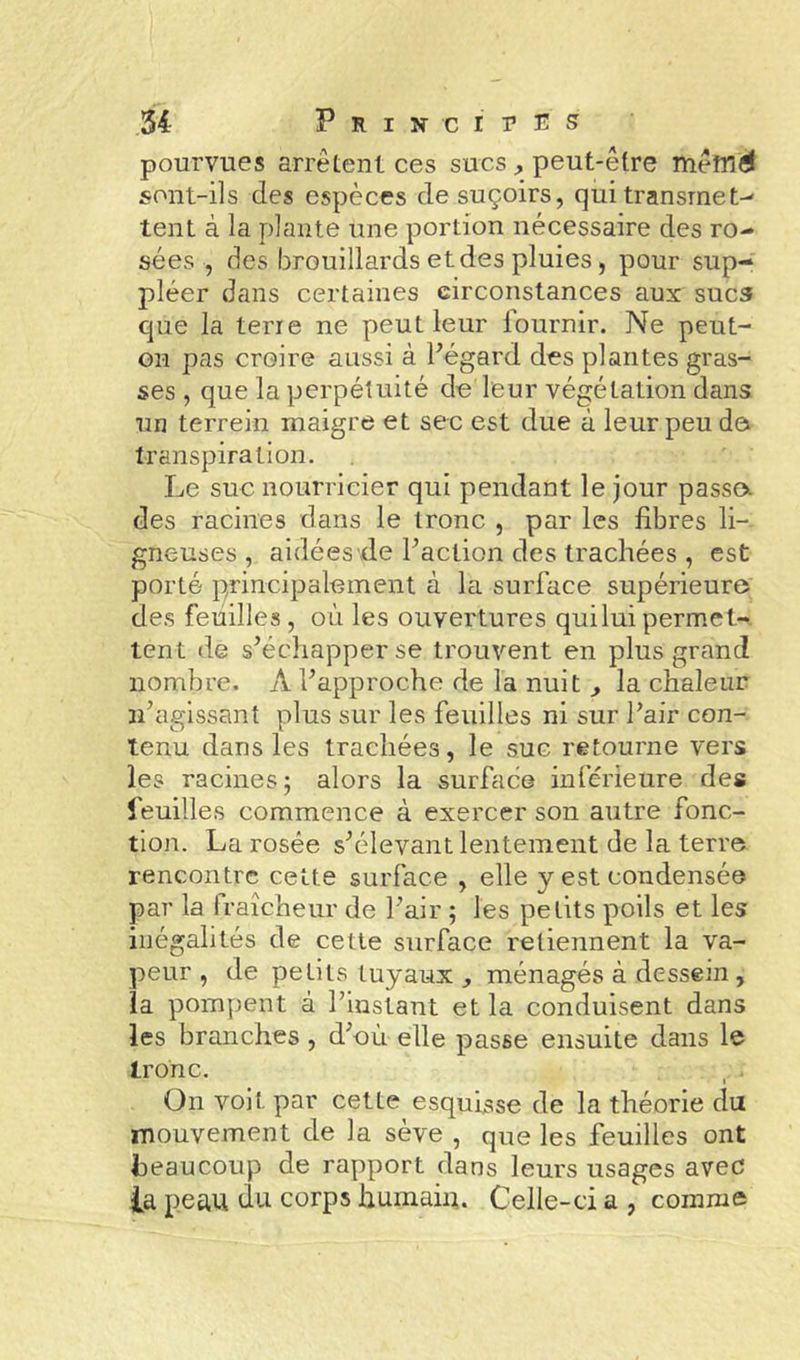 pourvues arrêtent ces sucs,, peut-être mêm^ sont-ils des espèces de suçoirs, qui transmet-^ tent à la plante une portion nécessaire des ro- sées , des brouillards et des pluies, pour sup- pléer dans certaines circonstances aux suc3 que la terre ne peut leur lournir. Ne peut- on pas croire aussi à Pégard des plantes gras- ses , que la perpétuité de leur végétation dans un terrein maigre et sec est due à leur peu do transpiration. Le suc nourricier qui pendant le jour passa des racines dans le tronc , par les fibres li- gneuses , aidées de Faction des trachées , est porté principalement à la surface supérieure des feuilles, où les ouvertures qui lui permet-^ tent de s’échapper se trouvent en plus grand nombre. A l’approche de la nuit,, la chaleur n’agissant plus sur les feuilles ni sur l’air con- tenu dans les trachées, le suc retourne vers les racines ; alors la surface inférieure des feuilles commence à exercer son autre fonc- tion. La rosée s’élevant lentement de la terre rencontre cette surface , elle y est condensée par la fraîcheur de l’air ; les petits poils et les illégalités de cette surface retiennent la va- peur , de petits tuyaux ,, ménagés à dessein, la pompent à l’instant et la conduisent dans les branches , d’où elle passe ensuite dans le tronc. On voit par cette esquisse de la théorie du mouvement de la sève , que les feuilles ont beaucoup de rapport dans leurs usages avec la peau du corps humain. Celle-ci a , comme