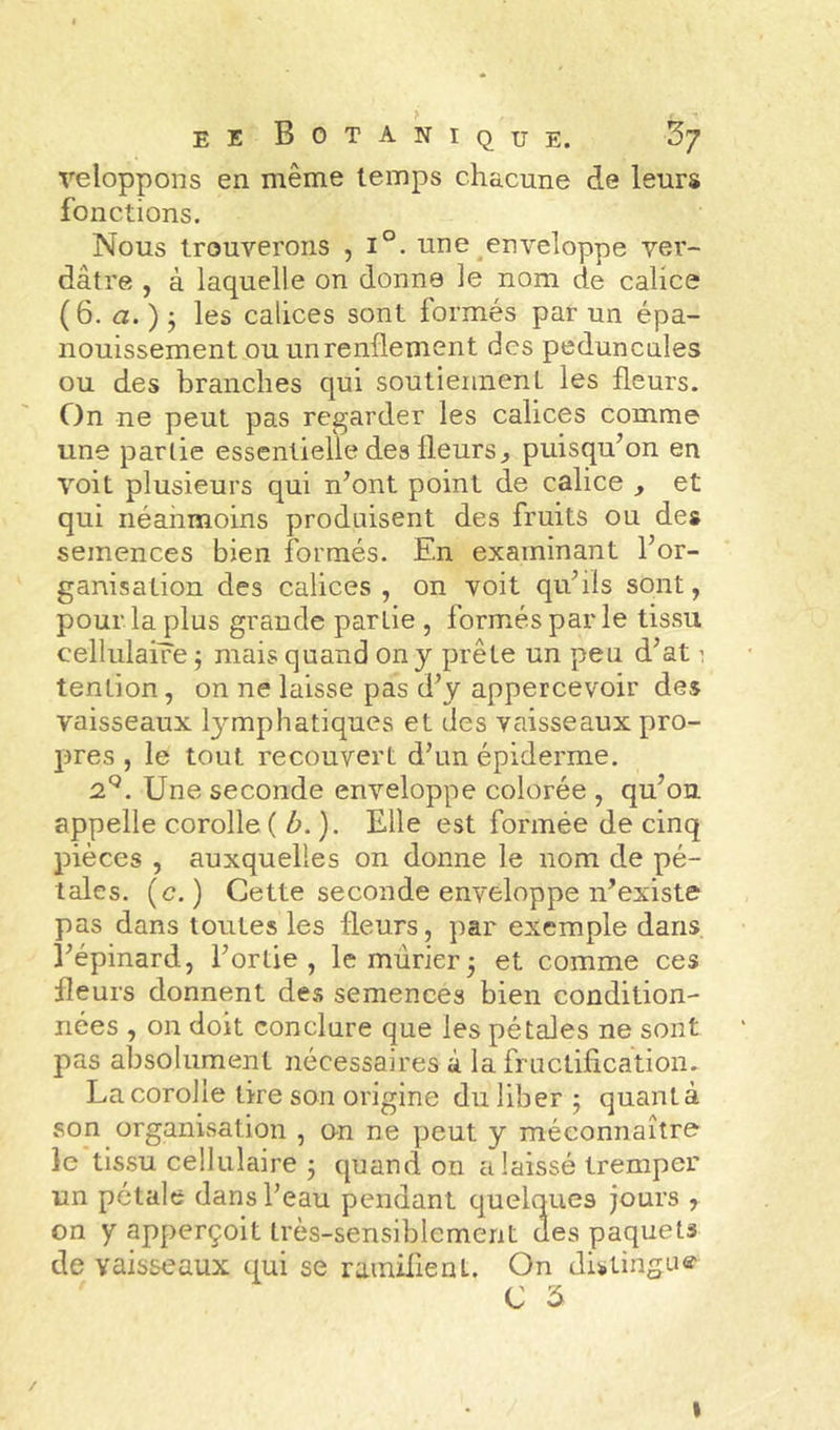 veloppons en même temps chacune de leurs fonctions. Nous trouverons , 1°. une enveloppe ver- dâtre , à laquelle on donne le nom de calice (6. <3. ) J les calices sont formés par un épa- nouissement ou un renflement des peduncules ou des branches qui soutiennent les fleurs. On ne peut pas regarder les calices comme une partie essentielle des fleurs^ puisqu’on en voit plusieurs qui n’ont point de calice , et qui néanmoins produisent des fruits ou de» semences bien formés. En examinant l’or- ganisation des calices , on voit qu’ils sont, pour la plus grande partie , formés par le tissu cellulai?e 5 mais quand on y prête un peu d’at ’ tention, on ne laisse pas d’y appercevoir des vaisseaux lymphatiques et des vaisseaux pro- pres , le tout recouvert d’un épiderme. 2^^. Une seconde enveloppe colorée , qu’on appelle corolle {b.). Elle est formée de cinq pièces , auxquelles on donne le nom de pé- tales. (c. ) Cette seconde enveloppe n’existe pas dans toutes les fleurs, par exemple dans, î’épinard, l’ortie, le mûrier3 et comme ces fleurs donnent des semences bien condition- nées , on doit conclure que les pétales ne sont pas absolument nécessaires à la fructification. La corolle tire son origine du liber 3 quanta son organivSation , o-n ne yieut y méconnaître le tissu cellulaire 3 quand on a laissé tremper un pétale dans l’eau pendant quelques jours , on y apperçoit très-sensiblement des paquets de vaisseaux qui se ramifient. On distingue' C 5 / I